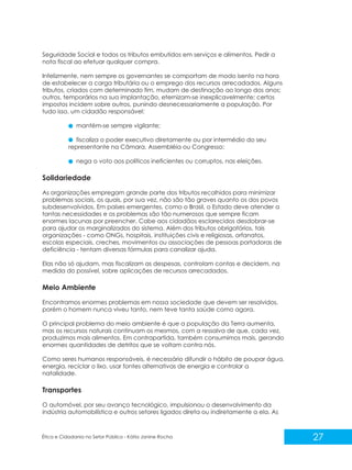 Seguridade Social e todos os tributos embutidos em serviços e alimentos. Pedir a
nota fiscal ao efetuar qualquer compra.
Infelizmente, nem sempre os governantes se comportam de modo isento na hora
de estabelecer a carga tributária ou o emprego dos recursos arrecadados. Alguns
tributos, criados com determinado fim, mudam de destinação ao longo dos anos;
outros, temporários na sua implantação, eternizam-se inexplicavelmente; certos
impostos incidem sobre outros, punindo desnecessariamente a população. Por
tudo isso, um cidadão responsável:
mantém-se sempre vigilante;
fiscaliza o poder executivo diretamente ou por intermédio do seu
representante na Câmara, Assembléia ou Congresso;
nega o voto aos políticos ineficientes ou corruptos, nas eleições.

Solidariedade
As organizações empregam grande parte dos tributos recolhidos para minimizar
problemas sociais, os quais, por sua vez, não são tão graves quanto os dos povos
subdesenvolvidos. Em países emergentes, como o Brasil, o Estado deve atender a
tantas necessidades e os problemas são tão numerosos que sempre ficam
enormes lacunas por preencher. Cabe aos cidadãos esclarecidos desdobrar-se
para ajudar os marginalizados do sistema. Além dos tributos obrigatórios, tais
organizações - como ONGs, hospitais, instituições civis e religiosas, orfanatos,
escolas especiais, creches, movimentos ou associações de pessoas portadoras de
deficiência - tentam diversas fórmulas para canalizar ajuda.
Elas não só ajudam, mas fiscalizam as despesas, controlam contas e decidem, na
medida do possível, sobre aplicações de recursos arrecadados.

Meio Ambiente
Encontramos enormes problemas em nossa sociedade que devem ser resolvidos,
porém o homem nunca viveu tanto, nem teve tanta saúde como agora.
O principal problema do meio ambiente é que a população da Terra aumenta,
mas os recursos naturais continuam os mesmos, com a ressalva de que, cada vez,
produzimos mais alimentos. Em contrapartida, também consumimos mais, gerando
enormes quantidades de detritos que se voltam contra nós.
Como seres humanos responsáveis, é necessário difundir o hábito de poupar água,
energia, reciclar o lixo, usar fontes alternativas de energia e controlar a
natalidade.

Transportes
O automóvel, por seu avanço tecnológico, impulsionou o desenvolvimento da
indústria automobilística e outros setores ligados direta ou indiretamente a ela. As

Ética e Cidadania no Setor Público - Kátia Janine Rocha

27

 