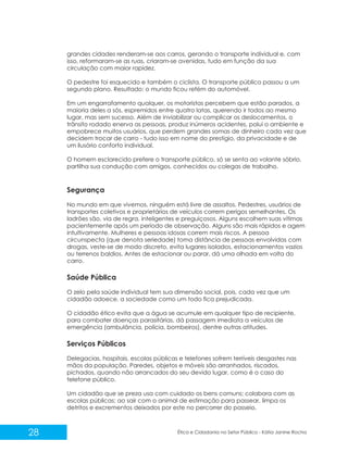 grandes cidades renderam-se aos carros, gerando o transporte individual e, com
isso, reformaram-se as ruas, criaram-se avenidas, tudo em função da sua
circulação com maior rapidez.
O pedestre foi esquecido e também o ciclista. O transporte público passou a um
segundo plano. Resultado: o mundo ficou refém do automóvel.
Em um engarrafamento qualquer, os motoristas percebem que estão parados, a
maioria deles a sós, espremidos entre quatro latas, querendo ir todos ao mesmo
lugar, mas sem sucesso. Além de inviabilizar ou complicar os deslocamentos, o
trânsito rodado enerva as pessoas, produz inúmeros acidentes, polui o ambiente e
empobrece muitos usuários, que perdem grandes somas de dinheiro cada vez que
decidem trocar de carro - tudo isso em nome do prestígio, da privacidade e de
um ilusório conforto individual.
O homem esclarecido prefere o transporte público, só se senta ao volante sóbrio,
partilha sua condução com amigos, conhecidos ou colegas de trabalho.

Segurança
No mundo em que vivemos, ninguém está livre de assaltos. Pedestres, usuários de
transportes coletivos e proprietários de veículos correm perigos semelhantes. Os
ladrões são, via de regra, inteligentes e preguiçosos. Alguns escolhem suas vítimas
pacientemente após um período de observação. Alguns são mais rápidos e agem
intuitivamente. Mulheres e pessoas idosas correm mais riscos. A pessoa
circunspecta (que denota seriedade) toma distância de pessoas envolvidas com
drogas, veste-se de modo discreto, evita lugares isolados, estacionamentos vazios
ou terrenos baldios. Antes de estacionar ou parar, dá uma olhada em volta do
carro.

Saúde Pública
O zelo pela saúde individual tem sua dimensão social, pois, cada vez que um
cidadão adoece, a sociedade como um todo fica prejudicada.
O cidadão ético evita que a água se acumule em qualquer tipo de recipiente,
para combater doenças parasitárias, dá passagem imediata a veículos de
emergência (ambulância, polícia, bombeiros), dentre outras atitudes.

Serviços Públicos
Delegacias, hospitais, escolas públicas e telefones sofrem terríveis desgastes nas
mãos da população. Paredes, objetos e móveis são arranhados, riscados,
pichados, quando não arrancados do seu devido lugar, como é o caso do
telefone público.
Um cidadão que se preza usa com cuidado os bens comuns; colabora com as
escolas públicas; ao sair com o animal de estimação para passear, limpa os
detritos e excrementos deixados por este no percorrer do passeio.

28

Ética e Cidadania no Setor Público - Kátia Janine Rocha

 