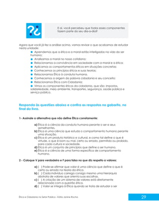 E aí, você percebeu que todos esses componentes
fazem parte do seu dia-a-dia?

Agora que você já fez a análise acima, vamos revisar o que acabamos de estudar
nesta unidade:
Aprendemos que a ética e a moral estão interligadas na vida do ser
humano;
Analisamos a moral no nosso cotidiano;
Relacionamos a convivência em sociedade com a moral e a ética;
Aplicamos os comportamentos éticos em situações concretas;
Conhecemos os princípios éticos e suas teorias;
Relacionamos Ética à conduta humana.
Conhecemos a origem da palavra cidadania e seu conceito;
Relacionamos Ética com Cidadania;
Vimos os componentes éticos da cidadania, que são: impostos,
solidariedade, meio ambiente, transportes, segurança, saúde pública e
serviço público.

Responda às questões abaixo e confira as respostas no gabarito, no
final do livro.
1- Assinale a alternativa que não define Ética corretamente:
a) Ética é a ciência da conduta humana perante o ser e seus
semelhantes.
b) Ética é uma ciência que estuda o comportamento humano perante
uma situação.
c) Ética é um produto histórico e cultural, e como tal define o que é
virtude, o que é bom ou mal, certo ou errado, permitido ou proibido,
para cada cultura e sociedade.
d) Ética é um conjunto de princípios que define o ser humano.
e) Ética é a ciência de uma forma específica de comportamento
humano.
2 - Coloque V para verdadeiro e F para falso no que diz respeito a valores:
a) ( ) Pode-se afirmar que valor é uma ciência que define o que é
certo ou errado na teoria da ética.
b) ( ) Cada indivíduo carrega consigo mesmo uma hierarquia
abstrata de valores que orienta suas escolhas.
c) ( ) A criação de um sistema de valores está diretamente
relacionada com a questão ética.
d) ( ) Valor se integra à Ética quando se trata de estudar o ser

Ética e Cidadania no Setor Público - Kátia Janine Rocha

29

 