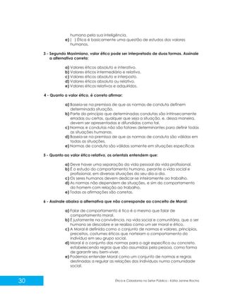 humano pela sua inteligência.
e) ( ) Ética é basicamente uma questão de estudos dos valores
humanos.
3 - Segundo Maximiano, valor ético pode ser interpretado de duas formas. Assinale
a alternativa correta:
a) Valores éticos absoluto e interativo.
b) Valores éticos intermediário e relativo.
c) Valores éticos absoluto e interposto.
d) Valores éticos absoluto ou relativo.
e) Valores éticos relativos e adquiridos.
4 - Quanto a valor ético, é correto afirmar:
a) Baseia-se na premissa de que as normas de conduta definem
determinada situação.
b) Parte do princípio que determinadas condutas são intrinsecamente
erradas ou certas, qualquer que seja a situação, e, dessa maneira,
devem ser apresentadas e difundidas como tal.
c) Normas e condutas não são fatores determinantes para definir todas
as situações humanas.
d) Baseia-se na premissa de que as normas de conduta são válidas em
todas as situações.
e) Normas de conduta são válidas somente em situações específicas
5 - Quanto ao valor ético relativo, os orientais entendem que:
a) Deve haver uma separação da vida pessoal da vida profissional.
b) É o estudo do comportamento humano, perante a vida social e
profissional, em diversas situações do seu dia a dia.
c) Os seres humanos devem dedicar-se inteiramente ao trabalho.
d) As normas não dependem de situações, e sim do comportamento
do homem com relação ao trabalho.
e) Todas as afirmações são corretas.
6 - Assinale abaixo a alternativa que não corresponde ao conceito de Moral:
a) Falar de comportamento é tico é o mesmo que falar de
comportamento moral.
b) É justamente na convivência, na vida social e comunitária, que o ser
humano se descobre e se realiza como um ser moral e ético.
c) A Moral é definida como o conjunto de normas e valores, princípios,
preceitos, costumes éticos que norteiam o comportamento do
indivíduo em seu grupo social.
d) Moral é o conjunto das normas para o agir específico ou concreto,
estabelecendo regras que são assumidas pela pessoa, como forma
de garantir seu bem-viver.
e) Podemos entender Moral como um conjunto de normas e regras
destinadas a regular as relações dos indivíduos numa comunidade
social.

30

Ética e Cidadania no Setor Público - Kátia Janine Rocha

 