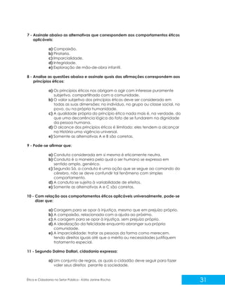 7 - Assinale abaixo as alternativas que correspondem aos comportamentos éticos
aplicáveis:
a) Compaixão.
b) Pirataria.
c) Imparcialidade.
d) Integridade.
e) Exploração de mão-de-obra infantil.
8 - Analise as questões abaixo e assinale quais das afirmações correspondem aos
princípios éticos:
a) Os princípios éticos nos obrigam a agir com interesse puramente
subjetivo, compartilhado com a comunidade.
b) O valor subjetivo dos princípios éticos deve ser considerado em
todas as suas dimensões: no indivíduo, no grupo ou classe social, no
povo, ou na própria humanidade.
c) A qualidade própria do princípio ético nada mais é, na verdade, do
que uma decorrência lógica do fato de se fundarem na dignidade
da pessoa humana.
d) O alcance dos princípios éticos é ilimitado: eles tendem a alcançar
na História uma vigência universal.
e) Somente as alternativas A e B são corretas.
9 - Pode-se afirmar que:
a) Conduta considerada em si mesma é eticamente neutra.
b) Conduta é a maneira pela qual o ser humano se expressa em
sentido amplo, genérico.
c) Segundo Sá, a conduta é uma ação que se segue ao comando do
cérebro, não se deve confundir tal fenômeno com simples
comportamento.
d) A conduta se sujeita à variabilidade de efeitos.
e) Somente as alternativas A e C são corretas.
10 - Com relação aos comportamentos éticos aplicáveis universalmente, pode-se
dizer que:
a) Coragem para se opor à injustiça, mesmo que em prejuízo próprio.
b) A compaixão, relacionada com a ajuda ao próximo.
c) A coragem para se opor à injustiça, sem prejuízo próprio.
d) A idealização da felicidade enquanto abranger sua própria
comunidade.
e) A imparcialidade: tratar as pessoas da forma como merecem,
tendo direitos iguais até que o mérito ou necessidades justifiquem
tratamento especial.
11 - Segundo Dalmo Dallari, cidadania expressa:
a) Um conjunto de regras, as quais o cidadão deve seguir para fazer
valer seus direitos perante a sociedade.

Ética e Cidadania no Setor Público - Kátia Janine Rocha

31

 