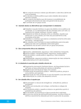 b) Um conjunto normas e valores que difundem o valor ético dentro de
uma sociedade.
c) Os deveres e direitos políticos que cada cidadão deve exercer
perante o Estado.
d) Um conjunto de direitos que dá à pessoa a possibilidade de
participar ativamente da vida e do governo de seu povo.
e) A vontade de um grupo social.
12 - Assinale abaixo as alternativas que correspondem à cidadania:
a) Cidadão é aquele indivíduo no gozo dos direitos civis e políticos de
um Estado, ou no desempenho de seus deveres para com este, ou
habitante da cidade. Indivíduo, homem, sujeito.
b) Cidadania se refere às relações entre os cidadãos, aqueles que
pertencem a uma cidade, por meio dos procedimentos e leis
acordados entre eles.
c) Cidadão é o indivíduo que exerce a cidadania somente entre seres
da mesma miscigenação.
d) Ser cidadão é ser chamado às responsabilidades para lutar pela
defesa da vida com qualidade e bem-estar geral.
e) Cidadania visa ao bem comum de um grupo de pessoas.
13 - São componentes éticos da cidadania:
a) Impostos, solidariedade, segurança, meio ambiente e transporte.
b) Serviço público, transporte próprio, segurança, saúde pública.
c) Serviço público, saúde pública, segurança, meio ambiente,
transporte.
d) Solidariedade, segurança pública, preservação do meio ambiente.
e) As alternativas A e C são incorretas.
14 - A cidadania é exercida pelo cidadão através de:
a) Pagamentos de Imposto Territorial Urbano, da Seguridade Social e
de todas as taxas embutidas em serviços e alimentos.
b) Exigência da nota fiscal ao fazer uma compra.
c) Preservação do patrimônio público - telefones públicos, praças e
monumentos, por exemplo.
d) Preservação do meio ambiente no que diz respeito a seu bem-estar.
e) Colaboração no custeio das despesas comuns.
15 - Um cidadão ético é aquele que:
a) Dá passagem a veiculo de emergência - ambulância, polícia e
bombeiros.
b) Partilha sua condução com amigos, conhecidos e colegas de
trabalho.
c) No transporte público, respeita os idosos e as gestantes quanto à
preferência da poltrona.
d) Se necessário, economiza luz e água quando lhe é solicitado.
e) Ao levar seu animal de estimação para passear, recolhe e limpa os
detritos e excrementos deixados por este no percorrer do passeio.

32

Ética e Cidadania no Setor Público - Kátia Janine Rocha

 
