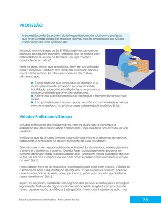 PROFISSÃO
A expressão profissão provém do latim professione, do substantivo professio,
que teve diversas acepções naquele idioma, mas foi empregado por Cícero
como "ação de fazer profissão de".
Segundo Antonio Lopes de Sá (1998), podemos conceituar
profissão da seguinte maneira: "trabalho que se pratica com
habitualidade a serviço de terceiros", ou seja, "prática
constante de um ofício".
Pode-se dizer, ainda, que a profissão, além de sua utilidade
para o indivíduo, também tem uma rara expressão social e
moral. Neste sentido, Sá cita o pensamento de Culliver,
afirmando que:
É pela profissão que o indivíduo se destaca e se
realiza plenamente, provando sua capacidade,
habilidade, sabedoria e inteligência, comprovando
sua personalidade para vencer obstáculos.
Através do exercício profissional, consegue o homem elevar seu nível
moral.
É na profissão que o homem pode ser útil à sua comunidade e nela se
eleva e se destaca, na prática dessa solidariedade orgânica (ibid.).

Virtudes Profissionais Básicas
Virtudes profissionais são indispensáveis, sem as quais não se consegue a
realização de um exercício ético competente, seja qual for a natureza do serviço
prestado.
Verifica-se que as virtudes formam a consciência ética e os alicerces do caráter,
habilitando o profissional no desenvolvimento de suas atividades:
Zelo: inicia-se com a responsabilidade individual, fundamentada na relação entre
o sujeito e o objeto do trabalho. "Desejar fazer cuidadosamente, procurar ser
perfeito, abranger todas as possibilidades que garantem a boa qualidade do que
se faz, ser eficaz e cumprir tudo isso com amor e prazer caracteriza bem a virtude
do zelo" (ibid.).
Honestidade: trata-se do respeito e responsabilidade para com o outro. Valoriza-se
a prática do bem e da satisfação de alguém. "É necessário ser honesto, parecer
honesto e ter ânimo de sê-lo, para que exista a prática do respeito ao direito de
nosso semelhante" (ibid.).
Sigilo: Nos negócios, o respeito pelo segredo das pessoas e instituições é protegido
legalmente. Trata-se de algo importante; eticamente, o sigilo é compromisso de
honra, a preservação do silêncio é obrigatória. "Nem tudo é objeto de sigilo, mas

Ética e Cidadania no Setor Público - Kátia Janine Rocha

35

 
