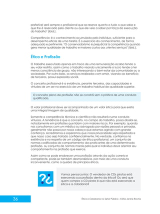 preferível será sempre o profissional que se reserve quanto a tudo o que sabe e
que lhe é reservado pelo cliente ou que ele veio a saber por força da execução
do trabalho" (ibid.).
Competência: é o conhecimento acumulado pelo indivíduo, suficiente para o
desempenho eficaz de uma tarefa. É o exercício do conhecimento, de forma
adequada e pertinente. "O conservadorismo é prejudicial à competência quando
gera menor qualidade de trabalho e maiores custos aos utentes serviços" (ibid.).

Ética e Profissão
O trabalho executado apenas em troca de uma remuneração acaba tendo o
seu valor restrito, assim como o trabalho visando unicamente o lucro tende a ter
menos consciência de grupo, não interessando o bem-estar da comunidade ou a
sociedade. Por outro lado, os serviços realizados com amor, visando ao benefício
de terceiros, possui expressão social.
O conceito profissional é a evidência, perante terceiros, das capacidades e
virtudes de um ser no exercício de um trabalho habitual de qualidade superior.
O conceito pleno de profissão não se constrói sem a prática de uma conduta
qualificada.
O valor profissional deve ser acompanhado de um valor ético para que exista
uma integral imagem de qualidade.
Somente a competência técnica e cientifica não resultará numa conduta
virtuosa. A tendência é que o conceito, no campo do trabalho, possa abalar-se,
notadamente em profissões que lidam com maiores riscos. Por exemplo, quando
nos consultamos com um médico ou advogado por razões pessoais e privadas,
geralmente não passa por nossa cabeça que estamos agindo com grande
confiança. Acreditamos e esperamos que nossa privacidade seja respeitada e
que nosso caso seja tratado confidencialmente. Na verdade, confiamos na
existência e no respeito de um código de ética profissional, um conjunto de
normas codificadas do comportamento dos praticantes de uma determinada
profissão, ou conjunto de normas morais pela qual o indivíduo deve orientar seu
comportamento na profissão que exerce.
Assim como se pode enobrecer uma profissão através da ação correta e
competente, pode-se também desmoralizá-la, por meio de uma conduta
inconveniente, como a quebra de princípios éticos.

Vamos pensar juntos: O vendedor de CDs piratas está
exercendo sua profissão dentro da ética? Ou será que
quem compra o CD pirata é que não está exercendo a
ética e a cidadania?

36

Ética e Cidadania no Setor Público - Kátia Janine Rocha

 