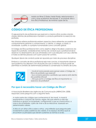 SABER M

Assista ao filme O Diabo Veste Prada, relacionando-o
com o que acabamos de estudar. E, se possível, leia o
livro Ética Profissional, de Antônio Lopes de Sá.

CÓDIGO DE ÉTICA PROFISSIONAL
O agrupamento de profissionais que exercem o mesmo ofício acaba criando
classes distintas de profissionais e também a conduta pertinente no exercício da
profissão.
Nas diversas esferas profissionais existem aspectos claros referentes ao padrão de
comportamento perante o conhecimento, o cliente, o colega, a classe, a
sociedade, a pátria, e a própria humanidade como conceito global.
O Código de Ética profissional tem como objetivo dirigir e fiscalizar o exercício da
respectiva profissão, estabelecendo normas de conduta que o profissional deve
observar no desempenho de suas atividades e em suas relações com seus clientes
e todas as demais pessoas com quem possa ter contato.
Qualquer desvio de conduta pode ser apurado por meio de processo disciplinar.
Embora o conceito de ética profissional seja mais conciso, é importante observar
que podemos nos deparar com situações em que a mesma conduta pode ser
permitida no âmbito de determinada profissão e condenada no âmbito de outra.

- Você já havia parado para pensar sobre o Código de
Ética da profissão que exerce?
- Sua conduta perante a profissão que exerce está dentro
dos padrões éticos?
- Até que ponto o Código de Ética é importante no
exercício da profissão?

Por que é necessário haver um Código de Ética?
A Associação Brasileira das Agências de Comunicação (ABRACOM, 2008)
responde a esta pergunta com o seguinte texto:
A maior parte dos códigos que conhecemos é 'de moral'. A moral é
exatamente o conjunto de normas, regras, leis que orienta a vida dos
indivíduos e grupos na sociedade, configurando o que se chama ethos, a
marca da sociedade, o jeito de viver e de se relacionar, baseado em
determinados valores.
A ética é um olhar crítico sobre o ethos, uma reflexão que pergunta pelo
fundamento e pela coerência dos valores. É no espaço da ética que se
encontram os princípios que devem sustentar as normas e as leis.

Ética e Cidadania no Setor Público - Kátia Janine Rocha

37

 