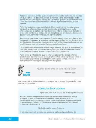 Podemos perceber, então, que a moral tem um caráter particular, na medida
em que o ethos - os costumes, as leis, as normas - varia de uma sociedade
para outra, de uma época para outra. Já a ética guarda um caráter universal
- seus princípios têm como referência última a dignidade humana, o bem
comum.
Portanto, ao buscarmos um código de ética, devemos contemplar nele a
perspectiva reflexiva. Aí devem ser explicitados os princípios, que serão
referência para as ações. Na medida em que não se pode deixar de lado a
prática do cotidiano, o código trará indicações para a realização adequada
dessas ações, servindo como recurso para avaliá-las.
As normas e regras que uma organização estabelece para o trabalho de seus
diretores e funcionários se explicitam de forma específica em um Regimento ou
um Código de Regulação. Esse regimento terá tanto mais possibilidade de ser
aceito quanto mais estiver sustentado em princípios éticos.
Daí o significado de se construir um Código de Ética, no qual se apresentem os
princípios norteadores das ações da organização, que se fazem válidos não
apenas em seu interior, mas no contexto global da sociedade.
Assim como a vida social à qual se refere, o código não é algo estático,
estabelecido de uma vez por todas. O olhar crítico sobre a prática e sobre o
próprio código permitirá que se façam, ao longo do tempo, revisões e
transformações na direção dos objetivos desejados.

"Quando o outro entra em cena, nasce a ética."
Umberto Eco

Para exemplificar, foram selecionados alguns trechos dos Códigos de Ética da
Itaipu e da Petrobras.

CÓDIGO DE ÉTICA DA ITAIPU
Aprovado pela RCA-018/02, de 30 de agosto de 2002.
A ITAIPU, constituída pela associação de dois Estados soberanos, Brasil e
Paraguai, para o aproveitamento hidrelétrico dos recursos hídricos
pertencentes em condomínio aos dois Países, consciente do papel relevante
que lhe cabe na promoção do desenvolvimento econômico e social dos
países que a instituíram, e
TENDO EM VISTA que a Entidade:
1º para bem cumprir a missão de assegurar a plena disponibilidade da

38

Ética e Cidadania no Setor Público - Kátia Janine Rocha

 