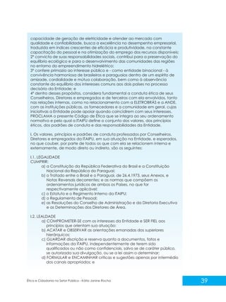 capacidade de geração de eletricidade e atender ao mercado com
qualidade e confiabilidade, busca a excelência no desempenho empresarial,
traduzida em índices crescentes de eficácia e produtividade, na constante
capacitação do pessoal e na otimização do emprego dos recursos disponíveis;
2º convicta de suas responsabilidades sociais, contribui para a preservação do
equilíbrio ecológico e para o desenvolvimento das comunidades das regiões
no entorno do empreendimento hidrelétrico;
3º confere primazia ao interesse público e - como entidade binacional - à
convivência harmoniosa de brasileiros e paraguaios dentro de um espírito de
amizade, cordialidade e mútua colaboração, bem como à observância
constante do equilíbrio dos interesses comuns aos dois países no processo
decisório da Entidade; e
4º dentro desses propósitos, considera fundamental a conduta ética de seus
Conselheiros, Diretores e empregados e de terceiros com ela envolvidos, tanto
nas relações internas, como no relacionamento com a ELETROBRÁS e a ANDE,
com as instituições públicas, os fornecedores e a comunidade em geral, cujas
iniciativas a Entidade pode apoiar quando coincidirem com seus interesses,
PROCLAMA o presente Código de Ética que se integra ao seu ordenamento
normativo e pelo qual a ITAIPU define o conjunto dos valores, dos princípios
éticos, dos padrões de conduta e das responsabilidades da Entidade.
I. Os valores, princípios e padrões de conduta professados por Conselheiros,
Diretores e empregados da ITAIPU, em sua atuação na Entidade, e esperados,
no que couber, por parte de todos os que com ela se relacionem interna e
externamente, de modo direto ou indireto, são os seguintes:
I.1. LEGALIDADE
CUMPRIR:
a) a Constituição da República Federativa do Brasil e a Constituição
Nacional da República do Paraguai;
b) o Tratado entre o Brasil e o Paraguai, de 26.4.1973, seus Anexos, e
Notas Reversais decorrentes; e as normas que compõem os
ordenamentos jurídicos de ambos os Países, no que for
respectivamente aplicável;
c) o Estatuto e o Regimento Interno da ITAIPU;
d) o Regulamento de Pessoal;
e) as Resoluções do Conselho de Administração e da Diretoria Executiva
e as Determinações dos Diretores de Área.
I.2. LEALDADE
a) COMPROMETER-SE com os interesses da Entidade e SER FIEL aos
princípios que orientam sua atuação;
b) ACATAR e OBSERVAR as orientações emanadas dos superiores
hierárquicos;
c) GUARDAR discrição e reserva quanto a documentos, fatos e
informações da ITAIPU, independentemente de terem sido
qualificados ou não como confidenciais, salvo se de caráter público,
se autorizada sua divulgação, ou se a lei assim o determinar;
d) FORMULAR e ENCAMINHAR críticas e sugestões apenas por intermédio
dos canais apropriados; e

Ética e Cidadania no Setor Público - Kátia Janine Rocha

39

 