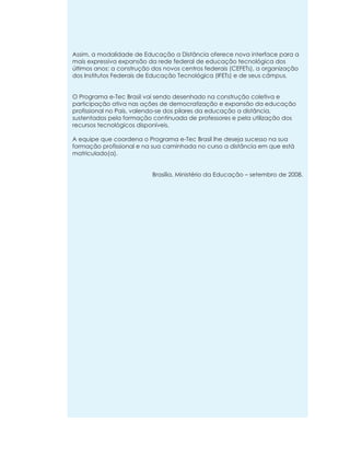 Assim, a modalidade de Educação a Distância oferece nova interface para a
mais expressiva expansão da rede federal de educação tecnológica dos
últimos anos: a construção dos novos centros federais (CEFETs), a organização
dos Institutos Federais de Educação Tecnológica (IFETs) e de seus câmpus.

O Programa e-Tec Brasil vai sendo desenhado na construção coletiva e
participação ativa nas ações de democratização e expansão da educação
profissional no País, valendo-se dos pilares da educação a distância,
sustentados pela formação continuada de professores e pela utilização dos
recursos tecnológicos disponíveis.
A equipe que coordena o Programa e-Tec Brasil lhe deseja sucesso na sua
formação profissional e na sua caminhada no curso a distância em que está
matriculado(a).

Brasília, Ministério da Educação – setembro de 2008.

 
