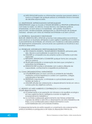 e) NÃO DIVULGAR boatos ou informações supostas que possam afetar a
honra e a imagem de qualquer pessoa ou entidade e levar à tomada
de decisões equivocadas.
I.3. OBJETIVIDADE, IMPESSOALIDADE E IMPARCIALIDADE
DESEMPENHAR cargo ou função e TOMAR DECISÕES ou PROPOR ALTERNATIVAS
com base na razão, na ciência, na boa técnica, nas melhores práticas
empresariais, no bom senso e na eqüidade - sem paixão, favoritismo,
preconceito, tendenciosidade, perseguições ou discriminação de qualquer
natureza - sempre com vistas ao interesse da Entidade e ao bem comum.
I.4. EFICIÊNCIA, QUALIDADE E CRIATIVIDADE
BUSCAR, DESENVOLVER e APLICAR as formas mais adequadas e econômicas
para alcançar os resultados almejados e para agilizar e aperfeiçoar os sistemas
e procedimentos da Entidade, em sintonia com modernos e elevados padrões
de desempenho empresarial, comunicando aos superiores as iniciativas e seus
acertos e desacertos.
I.5. PROBIDADE, INTEGRIDADE E RESPONSABILIDADE PESSOAL
a) TER CONDUTA HONESTA, TRANSPARENTE E PRUDENTE, primando pelo
zelo, decoro e pontualidade no exercício do cargo;
b) ASSUMIR as conseqüências das próprias ações e omissões e por elas
responder;
c) REPUDIAR, DENUNCIAR e COMBATER qualquer forma de corrupção,
ativa ou passiva;
d) ZELAR pela proteção e conservação dos bens que compõem o
patrimônio da Entidade; e
e) DESENVOLVER funções e atividades com a plena utilização da
capacidade, conhecimento e experiência profissionais.
I.6. CLIMA ORGANIZACIONAL HARMONIOSO
a) COLABORAR para um bom convívio no ambiente de trabalho
mediante conduta respeitosa e cordial com superiores, colegas,
subordinados e terceiros;
b) RESPEITAR a reputação, a intimidade e a privacidade pessoal e
familiar de todos; e
c) ASSUMIR atitudes de colaboração e desprendimento tendo em vista a
consecução dos objetivos comuns.
I.7. RESPEITO AO MEIO AMBIENTE E CONTRIBUIÇÃO À COMUNIDADE
ATUAR diligentemente:
a) na preservação e recuperação da natureza e do equilíbrio ecológico
em seus aspectos físicos, biológicos e sociais na região do
empreendimento hidrelétrico;
b) no controle e adequado gerenciamento dos fatores ambientais
capazes de afetar a vida útil e o desempenho da Usina Hidrelétrica de
Itaipu; e na contribuição para o desenvolvimento e autosustentabilidade das comunidades lindeiras.
II. Independentemente do estrito respeito e cumprimento dos ordenamentos
jurídicos brasileiros e paraguaios e de todas as disposições internas da

40

Ética e Cidadania no Setor Público - Kátia Janine Rocha

 