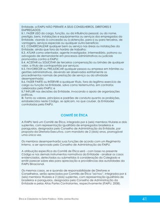Entidade, a ITAIPU NÃO PERMITE A SEUS CONSELHEIROS, DIRETORES E
EMPREGADOS:
II.1. FAZER USO do cargo, função, ou da influência pessoal, ou do nome,
prestígio, bens, instalações e equipamentos ou serviços dos empregados da
Entidade, visando à concessão ou à obtenção, para si ou para terceiros, de
vantagens, serviços especiais ou qualquer outro benefício;
II.2. COMERCIALIZAR qualquer bem ou serviço nas áreas ou instalações da
Entidade, ainda que fora do horário de trabalho;
II.3. ATUAR como orientador, agente investigador, intermediário, patrono ou
advogado de demandante em processos administrativos ou judiciais
promovidos contra a ITAIPU;
II.4. ACEITAR ou SOLICITAR de terceiros compensação ou brindes de qualquer
valor, a título de contrapartida por serviços;
II.5. FAVORECER ou PREJUDICAR qualquer pessoa ou empresa em trâmites ou
gestões administrativas, devendo ser observados estritamente os
procedimentos normais de prestação de serviço ou da atividade
desempenhada;
II.6. FAZER PARTE ou INTERVIR a qualquer título, fora do legítimo exercício de
cargo ou função na Entidade, salvo como testemunha, em contratos
celebrados pela ITAIPU; e
II.7 INFLUIR nas decisões da Entidade, invocando o apoio de organizações
políticas.
III. Tanto os valores, princípios e padrões de conduta quanto as proibições,
estabelecidos neste Código, se aplicam, no que couber, às Entidades
controladas pela ITAIPU.

COMITÊ DE ÉTICA
A ITAIPU terá um Comitê de Ética, integrado por 6 (seis) membros titulares e dois
suplentes, com representação igualitária de empregados brasileiros e
paraguaios, designados pelo Conselho de Administração da Entidade, por
proposta da Diretoria Executiva, com mandato de 2 (dois) anos, prorrogável
uma única vez.
Os membros desempenharão suas funções de acordo com um Regimento
Interno, a ser aprovado pelo Conselho de Administração da ITAIPU.
A atribuição específica do Comitê de Ética será - com base no presente
Código e nos demais instrumentos normativos da Entidade - analisar os casos
evidenciados, detectados ou submetidos à consideração do Colegiado e
emitir parecer sobre eles para apreciação e providências das autoridades da
ITAIPU Binacional.
Os mesmos casos, se e quando de responsabilidade de Diretores e
Conselheiros, serão apreciados por Comitês de Ética "ad hoc", integrados por 6
(seis) membros titulares e 2 (dois) suplentes, com representação igualitária de
brasileiros e paraguaios, designados pelo Conselho de Administração da
Entidade e pelas Altas Partes Contratantes, respectivamente (ITAIPU, 2008).

Ética e Cidadania no Setor Público - Kátia Janine Rocha

41

 