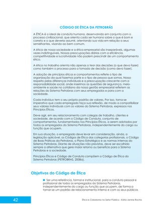 CÓDIGO DE ÉTICA DA PETROBRÁS
A ÉTICA é o ideal de conduta humana, desenvolvido em conjunto com o
processo civilizacional, que orienta cada ser humano sobre o que é bom e
correto e o que deveria assumir, orientando sua vida em relação a seus
semelhantes, visando ao bem comum.
A ética de nossa sociedade e a ética empresarial são inseparáveis, algumas
vezes indistinguíveis. Nossas preocupações diárias com a eficiência,
competitividade e lucratividade não podem prescindir de um comportamento
ético.
A ética no trabalho orienta não apenas o teor das decisões (o que devo fazer)
como também o processo para a tomada de decisão (como devo fazer).
A adoção de princípios éticos e comportamentos reflete o tipo de
organização da qual fazemos parte e o tipo de pessoa que somos. Nosso
respeito pelas diferenças individuais e a preocupação crescente com a
responsabilidade social, onde inserimos as questões de segurança, meioambiente e saúde no cotidiano da nossa gestão empresarial refletem as
relações do Sistema Petrobras com seus empregados e para com a
sociedade.
Cada indivíduo tem o seu próprio padrão de valores. Por isso, torna-se
imperativo que cada empregado faça sua reflexão, de modo a compatibilizar
seus valores individuais com os valores do Sistema Petrobras, expressos nos
Princípios Éticos.
Deve agir, em seu relacionamento com colegas de trabalho, clientes e
sociedade, de acordo com o Código de Conduta, conjunto de
comportamentos, fundamentados nos Princípios Éticos, a serem adotados por
todos os empregados do Sistema Petrobras, independentemente do cargo ou
função que ocupem.
Em sua atuação, o empregado deve levar em consideração, ainda, a
legislação aplicável, os Códigos de Ética das categorias profissionais, o Código
de Boas Práticas da Petrobras, o Plano Estratégico e as normas internas do
Sistema Petrobras. Diante de situações não previstas, deve ser escolhida
sempre a alternativa que gere maior retorno ou benefício para o Sistema
Petrobras e a sociedade.
Princípios Éticos e Código de Conduta compõem o Código de Ética do
Sistema Petrobras (PETROBRAS, 2008a).

Objetivos do Código de Ética
Ser uma referência, formal e institucional, para a conduta pessoal e
profissional de todos os empregados do Sistema Petrobras,
independentemente do cargo ou função que ocupem, de forma a
tornar-se um padrão de relacionamento interno e com os seus públicos

42

Ética e Cidadania no Setor Público - Kátia Janine Rocha

 