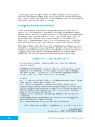 A elaboração de um código de ética, portanto, realiza-se como um processo
educativo no interior do próprio grupo e deve resultar num produto tal de modo
que cumpra também uma função educativa e exemplar de cidadania diante dos
demais grupos sociais e de todos os cidadãos.

Código de Ética no Setor Público
Como toda empresa, o setor público não poderia deixar de adotar, na sua
organização, um documento que exponha os princípios e valores que devem
orientar todos os servidores que prestam serviços para ele, direta ou indiretamente,
de maneira clara, precisa e sistemática, assim como as regra éticas que todos
devem aplicar no desenvolvimento de suas funções. Tal documento visa à
transparência da condução do serviço e ao aperfeiçoamento do compromisso
ético, esclarecendo os valores e princípios da conduta do funcionário público.
O Código de Ética do Servidor Público Civil do Poder Executivo Federal enumera
uma série de regras pertinentes ao conjunto de princípios éticos particularmente
voltados à observância dos princípios da moralidade e probidade administrativa.
As regras em questão não deixam de tratar, também, da necessidade de
observância dos princípios da publicidade e da eficiência (FREIRE, 2004).

DECRETO Nº 1.171, DE 22 DE JUNHO DE 1994
Aprova o Código de Ética Profissional do Servidor Público Civil do Poder
Executivo Federal.
O PRESIDENTE DA REPÚBLICA, no uso das atribuições que lhe confere o art. 84,
incisos IV e VI, e ainda tendo em vista o disposto no art. 37 da Constituição,
bem como nos arts. 116 e 117 da Lei n° 8.112, de 11 de dezembro de 1990, e
nos arts. 10, 11 e 12 da Lei n° 8.429, de 2 de junho de 1992,
DECRETA:
Art. 1° Fica aprovado o Código de Ética Profissional do Servidor Público Civil do
Poder Executivo Federal, que com este baixa.
Art. 2° Os órgãos e entidades da Administração Pública Federal direta e
indireta implementarão, em sessenta dias, as providências necessárias à plena
vigência do Código de Ética, inclusive mediante a constituição da respectiva
Comissão de Ética, integrada por três servidores ou empregados titulares de
cargo efetivo ou emprego permanente.
Parágrafo único. A constituição da Comissão de Ética será comunicada à
Secretaria da
Administração Federal da Presidência da República, com a indicação dos
respectivos membros titulares e suplentes.
Art. 3° Este decreto entra em vigor na data de sua publicação.
Brasília, 22 de junho de 1994, 173° da Independência e 106° da República.
ITAMAR FRANCO
Romildo Canhim (GOVERNO FEDERAL, 2008)

44

Ética e Cidadania no Setor Público - Kátia Janine Rocha

 