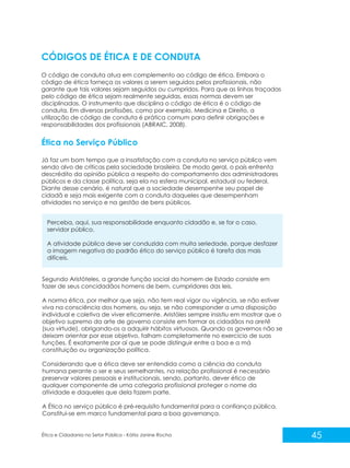 CÓDIGOS DE ÉTICA E DE CONDUTA
O código de conduta atua em complemento ao código de ética. Embora o
código de ética forneça os valores a serem seguidos pelos profissionais, não
garante que tais valores sejam seguidos ou cumpridos. Para que as linhas traçadas
pelo código de ética sejam realmente seguidas, essas normas devem ser
disciplinadas. O instrumento que disciplina o código de ética é o código de
conduta. Em diversas profissões, como por exemplo, Medicina e Direito, a
utilização de código de conduta é prática comum para definir obrigações e
responsabilidades dos profissionais (ABRAIC, 2008).

Ética no Serviço Público
Já faz um bom tempo que a insatisfação com a conduta no serviço público vem
sendo alvo de críticas pela sociedade brasileira. De modo geral, o país enfrenta
descrédito da opinião pública a respeito do comportamento dos administradores
públicos e da classe política, seja ela na esfera municipal, estadual ou federal.
Diante desse cenário, é natural que a sociedade desempenhe seu papel de
cidadã e seja mais exigente com a conduta daqueles que desempenham
atividades no serviço e na gestão de bens públicos.
Perceba, aqui, sua responsabilidade enquanto cidadão e, se for o caso,
servidor público.
A atividade pública deve ser conduzida com muita seriedade, porque desfazer
a imagem negativa do padrão ético do serviço público é tarefa das mais
difíceis.

Segundo Aristóteles, a grande função social do homem de Estado consiste em
fazer de seus concidadãos homens de bem, cumpridores das leis.
A norma ética, por melhor que seja, não tem real vigor ou vigência, se não estiver
viva na consciência dos homens, ou seja, se não corresponder a uma disposição
individual e coletiva de viver eticamente. Aristóles sempre insistiu em mostrar que o
objetivo supremo da arte de governo consiste em formar os cidadãos na aretê
(sua virtude), obrigando-os a adquirir hábitos virtuosos. Quando os governos não se
deixam orientar por esse objetivo, falham completamente no exercício de suas
funções. É exatamente por aí que se pode distinguir entre a boa e a má
constituição ou organização política.
Considerando que a ética deve ser entendida como a ciência da conduta
humana perante o ser e seus semelhantes, na relação profissional é necessário
preservar valores pessoais e institucionais, sendo, portanto, dever ético de
qualquer componente de uma categoria profissional proteger o nome da
atividade e daqueles que dela fazem parte.
A Ética no serviço público é pré-requisito fundamental para a confiança pública.
Constitui-se em marco fundamental para a boa governança.

Ética e Cidadania no Setor Público - Kátia Janine Rocha

45

 