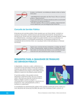 SABER M

Acesse, na Internet, os endereços abaixo e leia os textos
indicados:
- UNIVERSIDADE Metodista de São Paulo. Ética no serviço
público. Disponível em:
<www.metodista.br/catedracidades/publicacoes/boleti
m/09/etica-no-serviço-publico>.
- MÜLLER, Desirée. Ética e serviço público. Disponível em:
<www.direitonet.com.br/artigos/x/26/74/2674/>.

Conceito de Servidor Público
Entende-se por servidor público todo aquele que, por força de lei, contrato ou
qualquer ato jurídico, preste serviços de natureza permanente, temporária ou
excepcional, ainda que sem retribuição financeira, desde que esteja ligado, direta
ou indiretamente, a qualquer órgão do poder estatal, como as autarquias, as
fundações públicas, as entidades paraestatais, as empresas públicas e as
sociedades de economia mista, ou a qualquer setor onde prevaleça o interesse
do Estado.

SABER M

Agora que você já estudou bastante o código de ética
e seus componentes, assista ao filme O Informante, que
fala sobre as empresas de tabaco e as substâncias que
colocam em seus produtos para viciar os usuários.

REQUISITOS PARA A QUALIDADE DE TRABALHO
DO SERVIDOR PÚBLICO
A dignidade, o decoro, o zelo, a eficácia e a
consciência dos princípios morais são primados
maiores que devem nortear o servidor público,
seja no exercício do cargo ou fora dele, já que
refletirá o exercício do próprio poder estatal.
O servidor público não poderá, jamais,
desprezar o elemento ético de sua conduta.
Assim, não terá que decidir somente entre o
legal e o ilegal, o justo e o injusto, o
conveniente e o inconveniente, o oportuno e o
inoportuno, mas, principalmente, entre o
honesto e o desonesto.
A moralidade da administração pública não se limita à distinção entre o bem e o
mal, devendo ser acrescida da idéia de que o fim é sempre o bem comum. O

46

Ética e Cidadania no Setor Público - Kátia Janine Rocha

 