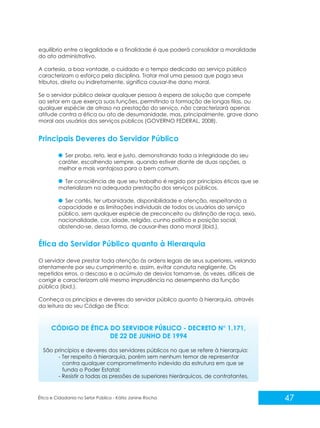 equilíbrio entre a legalidade e a finalidade é que poderá consolidar a moralidade
do ato administrativo.
A cortesia, a boa vontade, o cuidado e o tempo dedicado ao serviço público
caracterizam o esforço pela disciplina. Tratar mal uma pessoa que paga seus
tributos, direta ou indiretamente, significa causar-lhe dano moral.
Se o servidor público deixar qualquer pessoa à espera de solução que compete
ao setor em que exerça suas funções, permitindo a formação de longas filas, ou
qualquer espécie de atraso na prestação do serviço, não caracterizará apenas
atitude contra a ética ou ato de desumanidade, mas, principalmente, grave dano
moral aos usuários dos serviços públicos (GOVERNO FEDERAL, 2008).

Principais Deveres do Servidor Público
Ser probo, reto, leal e justo, demonstrando toda a integridade do seu
caráter, escolhendo sempre, quando estiver diante de duas opções, a
melhor e mais vantajosa para o bem comum.
Ter consciência de que seu trabalho é regido por princípios éticos que se
materializam na adequada prestação dos serviços públicos.
Ser cortês, ter urbanidade, disponibilidade e atenção, respeitando a
capacidade e as limitações individuais de todos os usuários do serviço
público, sem qualquer espécie de preconceito ou distinção de raça, sexo,
nacionalidade, cor, idade, religião, cunho político e posição social,
abstendo-se, dessa forma, de causar-lhes dano moral (ibid.).

Ética do Servidor Público quanto à Hierarquia
O servidor deve prestar toda atenção às ordens legais de seus superiores, velando
atentamente por seu cumprimento e, assim, evitar conduta negligente. Os
repetidos erros, o descaso e o acúmulo de desvios tornam-se, às vezes, difíceis de
corrigir e caracterizam até mesmo imprudência no desempenho da função
pública (ibid.).
Conheça os princípios e deveres do servidor público quanto à hierarquia, através
da leitura do seu Código de Ética:

CÓDIGO DE ÉTICA DO SERVIDOR PÚBLICO - DECRETO N° 1.171,
DE 22 DE JUNHO DE 1994
São princípios e deveres dos servidores públicos no que se refere à hierarquia:
- Ter respeito à hierarquia, porém sem nenhum temor de representar
contra qualquer comprometimento indevido da estrutura em que se
funda o Poder Estatal;
- Resistir a todas as pressões de superiores hierárquicos, de contratantes,

Ética e Cidadania no Setor Público - Kátia Janine Rocha

47

 