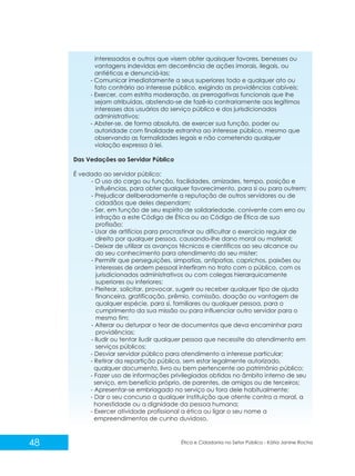 interessados e outros que visem obter quaisquer favores, benesses ou
vantagens indevidas em decorrência de ações imorais, ilegais, ou
antiéticas e denunciá-las;
- Comunicar imediatamente a seus superiores todo e qualquer ato ou
fato contrário ao interesse público, exigindo as providências cabíveis;
- Exercer, com estrita moderação, as prerrogativas funcionais que lhe
sejam atribuídas, abstendo-se de fazê-lo contrariamente aos legítimos
interesses dos usuários do serviço público e dos jurisdicionados
administrativos;
- Abster-se, de forma absoluta, de exercer sua função, poder ou
autoridade com finalidade estranha ao interesse público, mesmo que
observando as formalidades legais e não cometendo qualquer
violação expressa à lei.
Das Vedações ao Servidor Público
É vedado ao servidor público:
- O uso do cargo ou função, facilidades, amizades, tempo, posição e
influências, para obter qualquer favorecimento, para si ou para outrem;
- Prejudicar deliberadamente a reputação de outros servidores ou de
cidadãos que deles dependam;
- Ser, em função de seu espírito de solidariedade, conivente com erro ou
infração a este Código de Ética ou ao Código de Ética de sua
profissão;
- Usar de artifícios para procrastinar ou dificultar o exercício regular de
direito por qualquer pessoa, causando-lhe dano moral ou material;
- Deixar de utilizar os avanços técnicos e científicos ao seu alcance ou
do seu conhecimento para atendimento do seu mister;
- Permitir que perseguições, simpatias, antipatias, caprichos, paixões ou
interesses de ordem pessoal interfiram no trato com o público, com os
jurisdicionados administrativos ou com colegas hierarquicamente
superiores ou inferiores;
- Pleitear, solicitar, provocar, sugerir ou receber qualquer tipo de ajuda
financeira, gratificação, prêmio, comissão, doação ou vantagem de
qualquer espécie, para si, familiares ou qualquer pessoa, para o
cumprimento da sua missão ou para influenciar outro servidor para o
mesmo fim;
- Alterar ou deturpar o teor de documentos que deva encaminhar para
providências;
- Iludir ou tentar iludir qualquer pessoa que necessite do atendimento em
serviços públicos;
- Desviar servidor público para atendimento a interesse particular;
- Retirar da repartição pública, sem estar legalmente autorizado,
qualquer documento, livro ou bem pertencente ao patrimônio público;
- Fazer uso de informações privilegiadas obtidas no âmbito interno de seu
serviço, em benefício próprio, de parentes, de amigos ou de terceiros;
- Apresentar-se embriagado no serviço ou fora dele habitualmente;
- Dar o seu concurso a qualquer instituição que atente contra a moral, a
honestidade ou a dignidade da pessoa humana;
- Exercer atividade profissional a ética ou ligar o seu nome a
empreendimentos de cunho duvidoso.

48

Ética e Cidadania no Setor Público - Kátia Janine Rocha

 