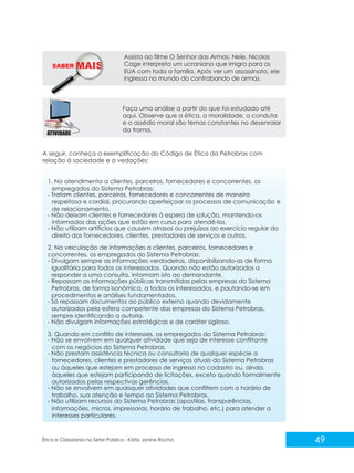 SABER M

Assista ao filme O Senhor das Armas. Nele, Nicolas
Cage interpreta um ucraniano que imigra para os
EUA com toda a família. Após ver um assassinato, ele
ingressa no mundo do contrabando de armas.

Faça uma análise a partir do que foi estudado até
aqui. Observe que a ética, a moralidade, a conduta
e o assédio moral são temas constantes no desenrolar
da trama.

A seguir, conheça a exemplificação do Código de Ética da Petrobras com
relação à sociedade e a vedações:

1. No atendimento a clientes, parceiros, fornecedores e concorrentes, os
empregados do Sistema Petrobras:
- Tratam clientes, parceiros, fornecedores e concorrentes de maneira
respeitosa e cordial, procurando aperfeiçoar os processos de comunicação e
de relacionamento.
- Não deixam clientes e fornecedores à espera de solução, mantendo-os
informados das ações que estão em curso para atendê-los.
- Não utilizam artifícios que causem atrasos ou prejuízos ao exercício regular do
direito dos fornecedores, clientes, prestadores de serviços e outros.
2. Na veiculação de informações a clientes, parceiros, fornecedores e
concorrentes, os empregados do Sistema Petrobras:
- Divulgam sempre as informações verdadeiras, disponibilizando-as de forma
igualitária para todos os interessados. Quando não estão autorizados a
responder a uma consulta, informam isto ao demandante.
- Repassam as informações públicas transmitidas pelas empresas do Sistema
Petrobras, de forma isonômica, a todos os interessados, e pautando-se em
procedimentos e análises fundamentados.
- Só repassam documentos ao público externo quando devidamente
autorizados pela esfera competente das empresas do Sistema Petrobras,
sempre identificando a autoria.
- Não divulgam informações estratégicas e de caráter sigiloso.
3. Quando em conflito de interesses, os empregados do Sistema Petrobras:
- Não se envolvem em qualquer atividade que seja de interesse conflitante
com os negócios do Sistema Petrobras.
- Não prestam assistência técnica ou consultoria de qualquer espécie a
fornecedores, clientes e prestadores de serviços atuais do Sistema Petrobras
ou àqueles que estejam em processo de ingresso no cadastro ou, ainda,
àqueles que estejam participando de licitações, exceto quando formalmente
autorizados pelas respectivas gerências.
- Não se envolvem em quaisquer atividades que conflitem com o horário de
trabalho, sua atenção e tempo ao Sistema Petrobras.
- Não utilizam recursos do Sistema Petrobras (apostilas, transparências,
informações, micros, impressoras, horário de trabalho, etc.) para atender a
interesses particulares.

Ética e Cidadania no Setor Público - Kátia Janine Rocha

49

 