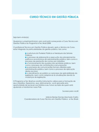 CURSO TÉCNICO EM GESTÃO PÚBLICA

Seja bem-vindo(a):
Queremos cumprimentá-lo(a), pois você está começando o Curso Técnico em
Gestão Pública do Programa e-Tec Brasil 2008.
O profissional Técnico em Gestão Pública deverá, após o término do Curso,
estar integrado às particularidades da gestão pública, tais como:
a estrutura do Poderes Públicos e hierarquia dos Setores
Públicos;
o processo de elaboração e execução dos planejamentos
políticos e econômicos da administração pública, bem como o
processo de prestação de contas aos cidadãos;
o funcionamento dos quadros dos servidores públicos, bem
como o processo de contratação e remuneração;
os processos de comunicações formais utilizados pela
administração pública, bem como o processo de aplicação
destes recursos;
o atendimento ao público e o processo de aplicabilidade da
legislação, bem como adaptar-se às atualizações devido às
mudanças de legislação.
O Programa e-Tec Brasil se constitui instrumento valioso para a formação de
seus cidadãos. Esperamos, que, efetivamente, você aproveite esta
oportunidade de escrever sua história e seu futuro ao lado de quem está
ajudando a transformar nosso País.
Sucesso para você!

Márcia Denise Gomes Machado Carlini,
Coordenadora do Curso Técnico em Gestão Pública - e-Tec Brasil.

 