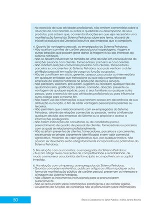 - No exercício de suas atividades profissionais, não emitem comentários sobre a
atuação de concorrentes ou sobre a qualidade ou desempenho de seus
produtos, pois sabem que, ocorrendo situações em que seja necessária uma
manifestação formal do Sistema Petrobras sobre este tema, ela será de
iniciativa exclusiva da Diretoria Executiva das empresas que o compõem.
4. Quanto às vantagens pessoais, os empregados do Sistema Petrobras:
- Não aceitam convites de caráter pessoal para hospedagens, viagens e
outras atrações que possam gerar danos à imagem e/ou aos interesses do
Sistema Petrobras.
- Não se deixam influenciar na tomada de uma decisão em conseqüência de
relações pessoais com clientes, fornecedores, parceiros e concorrentes.
- Não mantêm relações comerciais privadas com clientes, fornecedores,
parceiros e concorrentes do Sistema Petrobras nas quais venham a obter
privilégios pessoais em razão de cargo ou função ocupados.
- Não se constituem em sócio, gerente, assessor, procurador ou intermediário
em qualquer entidade que transacione ou que seja competidora de
empresas do Sistema Petrobras na produção de bens e serviços.
- Não pleiteiam, solicitam, provocam, sugerem ou recebem qualquer tipo de
ajuda financeira, gratificação, prêmio, comissão, doação, presente ou
vantagem de qualquer espécie, para si, seus familiares ou qualquer outra
pessoa, para o exercício de suas atividades profissionais ou para influenciar
outro colega para o mesmo fim.
- Não fazem uso de informações a que tenham acesso em decorrência de sua
atribuição ou função, a fim de obter vantagem pessoal para parentes ou
terceiros.
- Não permitem que o relacionamento com ex-empregados do Sistema
Petrobras, através de relações comerciais ou pessoais, venha a influenciar
qualquer decisão das empresas do Sistema ou a propiciar o acesso a
informações privilegiadas.
- Não fazem indicações de consultorias ou de candidatos para o
preenchimento de quadro de pessoal de clientes, fornecedores ou parceiros
com os quais se relacionam profissionalmente.
- Não aceitam presentes de clientes, fornecedores, parceiros e concorrentes,
excetuando-se brindes claramente identificados e sem valor comercial
significativo. Presentes de valor significativo que, por qualquer motivo, não
possam ser devolvidos serão obrigatoriamente incorporados ao patrimônio do
Sistema Petrobras.
5. Na relação com os acionistas, os empregados do Sistema Petrobras:
- Buscam atingir níveis crescentes de competitividade e rentabilidade, de
modo a remunerar os acionistas de forma justa e compatível com o capital
investido.
6. Na relação com a imprensa, os empregados do Sistema Petrobras:
- Quando concedem entrevistas, publicam artigos ou utilizam qualquer outra
forma de manifestação pública de caráter pessoal, preservam os interesses e
a imagem do Sistema Petrobras.
- Não utilizam os instrumentos institucionais para se pronunciarem
publicamente.
- Não se pronunciam sobre informações estratégicas e de caráter sigiloso.
- Ocupantes de funções de confiança não se pronunciam sobre informações

50

Ética e Cidadania no Setor Público - Kátia Janine Rocha

 
