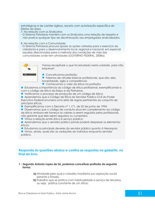 estratégicas e de caráter sigiloso, exceto com autorização específica do
Diretor da Área.
7. Na relação com os Sindicatos:
- O Sistema Petrobras mantém com os Sindicatos uma relação de respeito e
não pratica qualquer tipo de discriminação aos empregados sindicalizados.
8. Na relação com a Comunidade:
- O Sistema Petrobras procura apoiar as ações voltadas para o exercício da
cidadania e para o desenvolvimento local, regional e nacional, em especial
aquelas direcionadas para a melhoria das condições de vida das
comunidades onde tem atividades (GOVERNO FEDERAL, 2008a).

Vamos recapitular o que foi estudado nesta unidade, para não
esquecer:
Conceituamos profissão;
Falamos de virtudes básicas profissionais, que são: zelo,
honestidade, sigilo e competência;
Conhecemos o valor da ética na profissão;
Estudamos a importância do código de ética profissional, exemplificando-o
com o código de ética da Itaipu e da Petrobras.
Verificamos o processo de produção de um código de ética;
Aprendemos que o Código de Ética do Servidor Público Civil do Poder
Executivo Federal enumera uma série de regras pertinentes ao conjunto de
princípios éticos;
Exemplificamos com o Decreto n° 1.171, de 22 de junho de 1994;
Observamos que o código de conduta atua em complemento ao código
de ética; embora ele forneça os valores a serem seguidos pelos profissionais,
não garante que eles sejam seguidos ou cumpridos;
Vimos a relação entre ética e serviço público;
Aprendemos que o servidor público jamais poderá desprezar os elementos
éticos;
Estudamos os principais deveres do servidor público quanto à hierarquia;
Vimos, ainda, quais são as vedações do indivíduo enquanto servidor
público.

Responda às questões abaixo e confira as respostas no gabarito, no
final do livro.
1 - Segundo Antonio Lopes de Sá, podemos conceituar profissão da seguinte
forma:
a) Atividade pela qual o cidadão manifesta sua aspiração social
perante o Estado.
b) Trabalho que se pratica com habitualidade a serviço de terceiros,
ou seja, prática constante de um ofício.

Ética e Cidadania no Setor Público - Kátia Janine Rocha

51

 