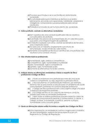 c) Processo que introduz o ser e sua família em determinada
sociedade.
d) É a atividade pela qual o indivíduo se destaca e se realiza
plenamente, provando sua capacidade, habilidade, sabedoria e
inteligência, comprovando sua personalidade para vencer
obstáculos.
e) Profissão é a inclusão do ser humano dentro da sociedade.
2 - Sobre profissão, assinale as alternativas verdadeiras:
a) Sem a prática de uma conduta qualificada não se constrói o
conceito pleno de profissão.
b) A profissão não precisa ser acompanhada de um valor ético para
que exista uma integral imagem de qualidade.
c) O trabalho realizado com amor, visando ao benefício de terceiros,
possui expressão social.
d) Ao executar um trabalho simplesmente com intuito de
remuneração, acaba tendo seu valor restrito.
e) Somente a competência técnica e cientifica de uma profissão não
resultará numa conduta virtuosa.
3 - São virtudes básicas profissionais:
a) honestidade, sigilo, beleza e competência
b) competência, sigilo, honestidade e humildade
c) zelo, honestidade, sigilo e competência
d) aptidão, sigilo, honestidade e zelo
e) Somente as alternativas A e D são corretas.
4 - Indique abaixo as afirmações verdadeiras e falsas a respeito de Ética
profissional e Código de Ética.
a) ( ) Pode-se enobrecer uma profissão por meio de uma ação
correta e competente, ou seja, seguindo os princípios éticos.
b) ( ) Ao consultarmos um profissional da medicina, por exemplo,
estamos não só procurando a solução para um problema de saúde
como também confiando na conduta daquele profissional.
c) ( ) Código de Ética profissional tem como objetivo dirigir e fiscalizar
o exercício da respectiva profissão.
d) ( ) O Código de Ética é um conjunto de normas e condutas
padrão para todas as atividades profissionais.
e) ( ) Nem todas as esferas profissionais possuem aspectos claros de
padrão de comportamento perante o conhecimento, o cliente, o
colega, a classe, a sociedade, a pátria e perante a própria
humanidade como conceito global.
5 - Quais as afirmações abaixo estão incorretas a respeito dos Códigos de Ética:
a) Uma organização, ao estabelecer normas e regras para o trabalho
de seus empregados, explicita de forma específica em um
Regimento ou Código de Regulação.

52

Ética e Cidadania no Setor Público - Kátia Janine Rocha

 
