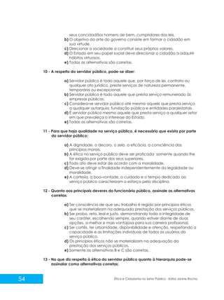 seus concidadãos homens de bem, cumpridores das leis.
b) O objetivo da arte do governo consiste em formar o cidadão em
sua virtude.
c) Direcionar a sociedade a constituir seus próprios valores.
d) O Estado em seu papel social deve direcionar o cidadão a adquirir
hábitos virtuosos.
e) Todas as alternativas são corretas.
10 - A respeito do servidor público, pode-se dizer:
a) Servidor público é todo aquele que, por força de lei, contrato ou
qualquer ato jurídico, preste serviços de natureza permanente,
temporária ou excepcional.
b) Servidor público é todo aquele que presta serviço remunerado às
empresas públicas.
c) Considera-se servidor público até mesmo aquele que presta serviço
a qualquer autarquia, fundação pública e entidades paraestatais.
d) É servidor público mesmo aquele que presta serviço a qualquer setor
em que prevaleça o interesse do Estado.
e) Todas as alternativas são corretas.
11 - Para que haja qualidade no serviço público, é necessário que exista por parte
do servidor público:
a) A dignidade, o decoro, o zelo, a eficácia, a consciência dos
princípios morais.
b) A ética no serviço público deve ser praticada somente quando lhe
for exigida por parte dos seus superiores.
c) Todo ato deve estar de acordo com a moralidade.
d) Deve-se atingir a finalidade independentemente da legalidade ou
moralidade.
e) A cortesia, a boa-vontade, o cuidado e o tempo dedicado ao
serviço público caracterizam o esforço pela disciplina.
12 - Quanto aos principais deveres do funcionário público, assinale as alternativas
corretas:
a) Ter consciência de que seu trabalho é regido por princípios éticos
que se materializam na adequada prestação dos serviços públicos.
b) Ser probo, reto, leal e justo, demonstrando toda a integridade de
seu caráter, escolhendo sempre, quando estiver diante de duas
opções, a melhor e mais vantajosa para sua carreira profissional.
c) Ser cortês, ter urbanidade, disponibilidade e atenção, respeitando a
capacidade e as limitações individuais de todos os usuários do
serviço público.
d) Os princípios éticos não se materializam na adequação da
prestação dos serviços públicos.
e) Somente as alternativas B e C são corretas.
13 - No que diz respeito à ética do servidor público quanto à hierarquia pode-se
assinalar como alternativas corretas:

54

Ética e Cidadania no Setor Público - Kátia Janine Rocha

 