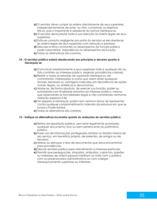a) O servidor deve cumprir as ordens atentamente de seus superiores,
independentemente de estar, ou não, cumprindo os objetivos
éticos, pois o importante é obedecer às normas hierárquicas.
b) O servidor deve prestar toda a sua atenção às ordens legais de seus
superiores.
c) Evita-se conduta negligente por parte do servidor se ele obedecer
às ordens legais de seus superiores com atenção e presteza.
d) Descaso e erros constantes no desempenho da função pública
pode caracterizar imprudência no desempenho da função.
e) Todas as alternativas são corretas.
14 - O servidor público estará obedecendo aos princípios e deveres quanto à
hierarquia se:
a) Comunicar imediatamente a seus superiores todo e qualquer ato ou
fato contrário ao interesse público, exigindo providências cabíveis.
b) Resistir a todas as pressões de superiores hierárquicos, de
contratantes, interessados e outros que visem obter quaisquer
favores, benesses ou vantagens indevidas em decorrência de ações
morais, ilegais, ou antiéticas e denunciá-las.
c) Abster-se, de forma absoluta, de exercer sua função, poder ou
autoridade com finalidade estranha ao interesse público, mesmo
que observando as formalidades legais e não cometendo nenhuma
violação expressa à lei.
d) Ter respeito à hierarquia, porém sem nenhum temor de representar
contra qualquer comprometimento indevido da estrutura em que se
funda o Poder Estatal.
e) Todas as alternativas são corretas.
15 - Indique as alternativas incorretas quanto às vedações do servidor público:
a) Retirar da repartição pública, sem estar legalmente autorizado,
qualquer documento, livro ou bem pertencente ao patrimônio
público.
b) Fazer uso de informações privilegiadas obtidas no âmbito interno de
seu serviço, em benefício próprio, de parentes, de amigos ou de
terceiros.
c) Alterar ou deturpar o teor de documentos que deva encaminhar
para providências.
d) Desviar servidor público para atendimento a interesse particular.
e) Permitir que perseguições, simpatias, antipatias, caprichos, paixões
ou interesses de ordem pessoal interfiram no trato com o público,
com os jurisdicionados administrativos ou com colegas
hierarquicamente superiores ou inferiores.

Ética e Cidadania no Setor Público - Kátia Janine Rocha

55

 