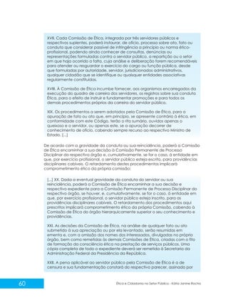 XVII. Cada Comissão de Ética, integrada por três servidores públicos e
respectivos suplentes, poderá instaurar, de ofício, processo sobre ato, fato ou
conduta que considerar passível de infringência a princípio ou norma éticoprofissional, podendo ainda conhecer de consultas, denúncias ou
representações formuladas contra o servidor público, a repartição ou o setor
em que haja ocorrido a falta, cuja análise e deliberação forem recomendáveis
para atender ou resguardar o exercício do cargo ou função pública, desde
que formuladas por autoridade, servidor, jurisdicionados administrativos,
qualquer cidadão que se identifique ou quaisquer entidades associativas
regularmente constituídas.
XVIII. À Comissão de Ética incumbe fornecer, aos organismos encarregados da
execução do quadro de carreira dos servidores, os registros sobre sua conduta
Ética, para o efeito de instruir e fundamentar promoções e para todos os
demais procedimentos próprios da carreira do servidor público.
XIX. Os procedimentos a serem adotados pela Comissão de Ética, para a
apuração de fato ou ato que, em princípio, se apresente contrário à ética, em
conformidade com este Código, terão o rito sumário, ouvidos apenas o
queixoso e o servidor, ou apenas este, se a apuração decorrer de
conhecimento de ofício, cabendo sempre recurso ao respectivo Ministro de
Estado. [...]
De acordo com a gravidade da conduta ou sua reincidência, poderá a Comissão
de Ética encaminhar a sua decisão à Comissão Permanente de Processo
Disciplinar do respectivo órgão e, cumulativamente, se for o caso, à entidade em
que, por exercício profissional, o servidor público esteja escrito, para providências
disciplinares cabíveis. O retardamento destes procedimentos implicará
comprometimento ético da própria comissão:
[...] XX. Dada a eventual gravidade da conduta do servidor ou sua
reincidência, poderá a Comissão de Ética encaminhar a sua decisão e
respectivo expediente para a Comissão Permanente de Processo Disciplinar do
respectivo órgão, se houver, e, cumulativamente, se for o caso, à entidade em
que, por exercício profissional, o servidor público esteja inscrito, para as
providências disciplinares cabíveis. O retardamento dos procedimentos aqui
prescritos implicará comprometimento ético da própria Comissão, cabendo à
Comissão de Ética do órgão hierarquicamente superior o seu conhecimento e
providências.
XXI. As decisões da Comissão de Ética, na análise de qualquer fato ou ato
submetido à sua apreciação ou por ela levantado, serão resumidas em
ementa e, com a omissão dos nomes dos interessados, divulgadas no próprio
órgão, bem como remetidas às demais Comissões de Ética, criadas com o fito
de formação da consciência ética na prestação de serviços públicos. Uma
cópia completa de todo o expediente deverá ser remetida à Secretaria da
Administração Federal da Presidência da República.
XXII. A pena aplicável ao servidor público pela Comissão de Ética é a de
censura e sua fundamentação constará do respectivo parecer, assinado por

60

Ética e Cidadania no Setor Público - Kátia Janine Rocha

 