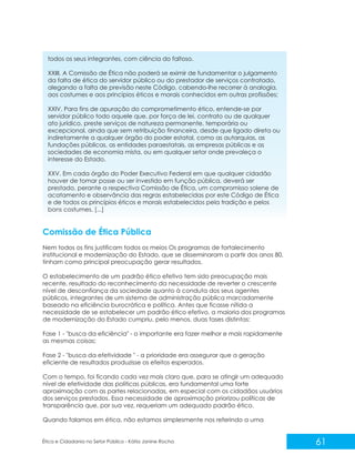 todos os seus integrantes, com ciência do faltoso.
XXIII. A Comissão de Ética não poderá se eximir de fundamentar o julgamento
da falta de ética do servidor público ou do prestador de serviços contratado,
alegando a falta de previsão neste Código, cabendo-lhe recorrer à analogia,
aos costumes e aos princípios éticos e morais conhecidos em outras profissões;
XXIV. Para fins de apuração do comprometimento ético, entende-se por
servidor público todo aquele que, por força de lei, contrato ou de qualquer
ato jurídico, preste serviços de natureza permanente, temporária ou
excepcional, ainda que sem retribuição financeira, desde que ligado direta ou
indiretamente a qualquer órgão do poder estatal, como as autarquias, as
fundações públicas, as entidades paraestatais, as empresas públicas e as
sociedades de economia mista, ou em qualquer setor onde prevaleça o
interesse do Estado.
XXV. Em cada órgão do Poder Executivo Federal em que qualquer cidadão
houver de tomar posse ou ser investido em função pública, deverá ser
prestado, perante a respectiva Comissão de Ética, um compromisso solene de
acatamento e observância das regras estabelecidas por este Código de Ética
e de todos os princípios éticos e morais estabelecidos pela tradição e pelos
bons costumes. [...]

Comissão de Ética Pública
Nem todos os fins justificam todos os meios Os programas de fortalecimento
institucional e modernização do Estado, que se disseminaram a partir dos anos 80,
tinham como principal preocupação gerar resultados.
O estabelecimento de um padrão ético efetivo tem sido preocupação mais
recente, resultado do reconhecimento da necessidade de reverter o crescente
nível de desconfiança da sociedade quanto à conduta dos seus agentes
públicos, integrantes de um sistema de administração pública marcadamente
baseado na eficiência burocrática e política. Antes que ficasse nítida a
necessidade de se estabelecer um padrão ético efetivo, a maioria dos programas
de modernização do Estado cumpriu, pelo menos, duas fases distintas:
Fase 1 - "busca da eficiência" - o importante era fazer melhor e mais rapidamente
as mesmas coisas;
Fase 2 - "busca da efetividade " - a prioridade era assegurar que a geração
eficiente de resultados produzisse os efeitos esperados.
Com o tempo, foi ficando cada vez mais claro que, para se atingir um adequado
nível de efetividade das políticas públicas, era fundamental uma forte
aproximação com as partes relacionadas, em especial com os cidadãos usuários
dos serviços prestados. Essa necessidade de aproximação priorizou políticas de
transparência que, por sua vez, requeriam um adequado padrão ético.
Quando falamos em ética, não estamos simplesmente nos referindo a uma

Ética e Cidadania no Setor Público - Kátia Janine Rocha

61

 