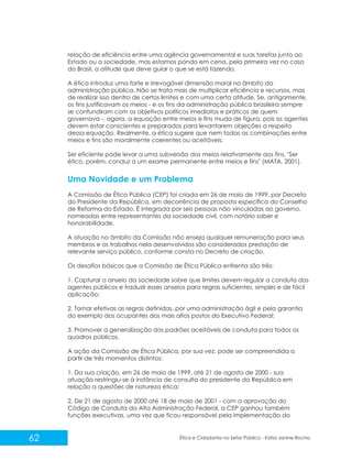 relação de eficiência entre uma agência governamental e suas tarefas junto ao
Estado ou a sociedade, mas estamos pondo em cena, pela primeira vez no caso
do Brasil, a atitude que deve guiar o que se está fazendo.
A ética introduz uma forte e irrevogável dimensão moral no âmbito da
administração pública. Não se trata mais de multiplicar eficiência e recursos, mas
de realizar isso dentro de certos limites e com uma certa atitude. Se, antigamente,
os fins justificavam os meios - e os fins da administração pública brasileira sempre
se confundiram com os objetivos políticos imediatos e práticos de quem
governava -, agora, a equação entre meios e fins muda de figura, pois os agentes
devem estar conscientes e preparados para levantarem objeções a respeito
dessa equação. Realmente, a ética sugere que nem todas as combinações entre
meios e fins são moralmente coerentes ou aceitáveis.
Ser eficiente pode levar a uma subversão dos meios relativamente aos fins. "Ser
ético, porém, conduz a um exame permanente entre meios e fins" (MATA, 2001).

Uma Novidade e um Problema
A Comissão de Ética Pública (CEP) foi criada em 26 de maio de 1999, por Decreto
do Presidente da República, em decorrência de proposta específica do Conselho
de Reforma do Estado. É integrada por seis pessoas não vinculadas ao governo,
nomeadas entre representantes da sociedade civil, com notório saber e
honorabilidade.
A atuação no âmbito da Comissão não enseja qualquer remuneração para seus
membros e os trabalhos nela desenvolvidos são considerados prestação de
relevante serviço público, conforme consta no Decreto de criação.
Os desafios básicos que a Comissão de Ética Pública enfrenta são três:
1. Capturar o anseio da sociedade sobre que limites devem regular a conduta dos
agentes públicos e traduzir esses anseios para regras suficientes, simples e de fácil
aplicação;
2. Tornar efetivas as regras definidas, por uma administração ágil e pela garantia
do exemplo dos ocupantes dos mais altos postos do Executivo Federal;
3. Promover a generalização dos padrões aceitáveis de conduta para todos os
quadros públicos.
A ação da Comissão de Ética Pública, por sua vez, pode ser compreendida a
partir de três momentos distintos:
1. Da sua criação, em 26 de maio de 1999, até 21 de agosto de 2000 - sua
atuação restringiu-se à instância de consulta do presidente da República em
relação a questões de natureza ética;
2. De 21 de agosto de 2000 até 18 de maio de 2001 - com a aprovação do
Código de Conduta da Alta Administração Federal, a CEP ganhou também
funções executivas, uma vez que ficou responsável pela implementação do

62

Ética e Cidadania no Setor Público - Kátia Janine Rocha

 