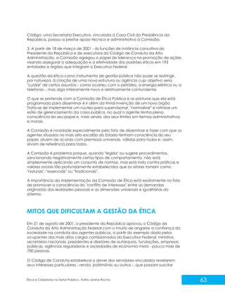 Código; uma Secretaria Executiva, vinculada à Casa Civil da Presidência da
República, passou a prestar apoio técnico e administrativo à Comissão;
3. A partir de 18 de março de 2001 - às funções de instância consultiva do
Presidente da República e de executora do Código de Conduta da Alta
Administração, a Comissão agregou o papel de liderança na promoção de ações
visando assegurar a adequação e a efetividade dos padrões éticos em 193
entidades e órgãos que integram o Executivo Federal.
A questão da ética como instrumento de gestão pública não pode se restringir,
por natureza, à criação de uma nova estrutura ou agência cujo objetivo seria
"cuidar" de certos assuntos - como ocorreu com o petróleo, a energia elétrica ou a
telefonia -, mas algo inteiramente novo e relativamente contundente.
O que se pretende com a Comissão de Ética Pública e as posturas que ela está
programada para disseminar é ir além da trivial invenção de um novo órgão.
Trata-se de implementar um núcleo para supervisionar, "normalizar" e rotinizar um
estilo de gerenciamento da coisa pública, no qual o agente tenha plena
consciência do seu papel e, mais ainda, dos seus limites em termos administrativos
e morais.
A Comissão é novidade especialmente pelo fato de disseminar e fazer com que os
agentes situados no mais alto escalão do Estado tenham consciência do seu
papel, atuem de acordo com premissas universais, válidas para todos e, assim,
sirvam de referência para todos.
A Comissão é problema porque, quando "legisla" ou sugere procedimentos,
sancionando negativamente certos tipos de comportamento, não está
simplesmente aplicando um conjunto de normas, mas está indo contra práticas e
valores sociais tão profundamente estabelecidos que os atores tomam como
"naturais", "essenciais" ou "tradicionais".
A importância da implementação da Comissão de Ética está exatamente no fato
de promover a consciência do "conflito de interesses" entre as demandas
originadas das lealdades pessoais e as dimensões universais e igualitárias do
sistema.

MITOS QUE DIFICULTAM A GESTÃO DA ÉTICA
Em 21 de agosto de 2001, o presidente da República aprovou o Código de
Conduta da Alta Administração Federal com o intuito de angariar a confiança da
sociedade na conduta dos agentes públicos, a partir do exemplo dado pelos
ocupantes dos mais altos cargos comissionados do Executivo Federal: ministros,
secretários nacionais, presidentes e diretores de autarquias, fundações, empresas
públicas, agências reguladoras e sociedades de economia mista - pouco mais de
700 pessoas.
O Código de Conduta estabelece o dever dos servidores vinculados revelarem
seus interesses particulares - renda, patrimônio ou outros -, que possam suscitar

Ética e Cidadania no Setor Público - Kátia Janine Rocha

63

 