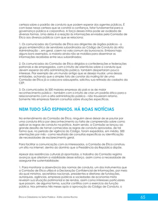 certeza sobre o padrão de conduta que podem esperar dos agentes públicos. É
com base nessa certeza que se constrói a confiança, fator fundamental para a
governança pública e corporativa. A força desses mitos pode ser avaliada de
diversas formas. Uma delas é a reação às informações enviadas pela Comissão de
Ética aos diversos públicos com que se relaciona:
1. Os comunicados da Comissão de Ética aos dirigentes de órgãos públicos - o
grupo emblemático de servidores subordinados ao Código de Conduta da Alta
Administração -, em geral, caem na vala comum da burocracia. Embora haja
alguns bons exemplos, a maioria ainda não se mobiliza para disseminar as
informações recebidas entre seus subordinados;
2. Os comunicados da Comissão de Ética dirigidos a confederações e federações
patronais e de empregados, com o intuito de orientá-las sobre a conduta que
devem esperar da alta administração pública, também despertaram pouco
interesse. Pior exemplo de um mundo antigo que se deseja mudar, uma dessas
entidades, achando que o simples fato de constar da mailing list de uma
Comissão de Ética já a colocava sobsuspeita, solicitou sua retirada do cadastro da
CEP.
3. Os comunicados às 500 maiores empresas do país e as de maior
reconhecimento público - também com o intuito de criar um padrão ético para o
relacionamento com a alta administração pública - não trouxeram retorno.
Somente três empresas fizeram consultas sobre situações específicas.

NEM TUDO SÃO ESPINHOS. HÁ BOAS NOTÍCIAS
No entendimento da Comissão de Ética, ninguém deve deixar de se pautar por
uma conduta ética por desconhecimento ou falta de compreensão sobre como
aplicar as regras de conduta na prática. Assim sendo, a Comissão se lançou ao
grande desafio de tornar conhecidas as regras de conduta aprovadas, de tal
forma que, no período de vigência do Código, foram expedidas, em média, 500
orientações por mês - como resultado de consultas específicas ou identificação
de necessidades de esclarecimento geral.
Para facilitar a comunicação com os interessados, a Comissão de Ética construiu
um sítio na internet, dentro do domínio que a Presidência da República dispõe.
Apesar das resistências culturais já apontadas, o trabalho da Comissão registra
avanços que atestam a viabilidade desse esforço, assim como a necessidade de
assegurar-lhe sustentabilidade:
1. Para monitorar a observância das normas de conduta, um dos instrumentos que
a Comissão de Ética utiliza é a Declaração Confidencial de Informações, por meio
da qual ministros, secretários nacionais, presidentes e diretores de fundações,
autarquias, agências, empresas públicas e sociedades de economia mista
revelam sua situação patrimonial e de rendas, assim como interesses particulares
que possam, de alguma forma, suscitar conflitos com o exercício da função
pública. Nos primeiros três meses após a aprovação do Código de Conduta, o

Ética e Cidadania no Setor Público - Kátia Janine Rocha

65

 