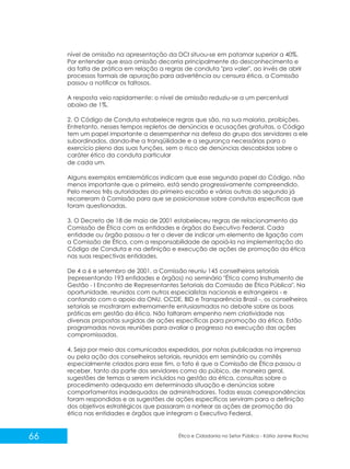 nível de omissão na apresentação da DCI situou-se em patamar superior a 40%.
Por entender que essa omissão decorria principalmente do desconhecimento e
da falta de prática em relação a regras de conduta "pra valer", ao invés de abrir
processos formais de apuração para advertência ou censura ética, a Comissão
passou a notificar os faltosos.
A resposta veio rapidamente: o nível de omissão reduziu-se a um percentual
abaixo de 1%.
2. O Código de Conduta estabelece regras que são, na sua maioria, proibições.
Entretanto, nesses tempos repletos de denúncias e acusações gratuitas, o Código
tem um papel importante a desempenhar na defesa do grupo dos servidores a ele
subordinados, dando-lhe a tranqüilidade e a segurança necessárias para o
exercício pleno das suas funções, sem o risco de denúncias descabidas sobre o
caráter ético da conduta particular
de cada um.
Alguns exemplos emblemáticos indicam que esse segundo papel do Código, não
menos importante que o primeiro, está sendo progressivamente compreendido.
Pelo menos três autoridades do primeiro escalão e várias outras do segundo já
recorreram à Comissão para que se posicionasse sobre condutas específicas que
foram questionadas.
3. O Decreto de 18 de maio de 2001 estabeleceu regras de relacionamento da
Comissão de Ética com as entidades e órgãos do Executivo Federal. Cada
entidade ou órgão passou a ter o dever de indicar um elemento de ligação com
a Comissão de Ética, com a responsabilidade de apoiá-la na implementação do
Código de Conduta e na definição e execução de ações de promoção da ética
nas suas respectivas entidades.
De 4 a 6 e setembro de 2001, a Comissão reuniu 145 conselheiros setoriais
(representando 193 entidades e órgãos) no seminário "Ética como Instrumento de
Gestão - I Encontro de Representantes Setoriais da Comissão de Ética Pública". Na
oportunidade, reunidos com outros especialistas nacionais e estrangeiros - e
contando com o apoio da ONU, OCDE, BID e Transparência Brasil -, os conselheiros
setoriais se mostraram extremamente entusiasmados no debate sobre as boas
práticas em gestão da ética. Não faltaram empenho nem criatividade nas
diversas propostas surgidas de ações específicas para promoção da ética. Estão
programadas novas reuniões para avaliar o progresso na execução das ações
compromissadas.
4. Seja por meio dos comunicados expedidos, por notas publicadas na imprensa
ou pela ação dos conselheiros setoriais, reunidos em seminário ou comitês
especialmente criados para esse fim, o fato é que a Comissão de Ética passou a
receber, tanto da parte dos servidores como do púbico, de maneira geral,
sugestões de temas a serem incluídos na gestão da ética, consultas sobre o
procedimento adequado em determinada situação e denúncias sobre
comportamentos inadequados de administradores. Todas essas correspondências
foram respondidas e as sugestões de ações específicas serviram para a definição
dos objetivos estratégicos que passaram a nortear as ações de promoção da
ética nas entidades e órgãos que integram o Executivo Federal.

66

Ética e Cidadania no Setor Público - Kátia Janine Rocha

 