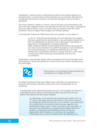 Moralidade - neste princípio o administrador público não poderá dispensar os
princípios éticos, os quais devem estar presentes em sua conduta. Não deve ser
averiguada somente sua conduta, mas também distinguir o que é honesto e
desonesto.
São traços distintos o direito e a moral, o ato da licitude e da honestidade, pois
nem tudo que é legal é honesto. Por exemplo: em três anos de cargo, o presidente
da Funai, Mércio Gomes, voou 118 vezes ao Rio de Janeiro, onde tem vários
familiares. Todas as viagens foram pagas com dinheiro público.
A Constituição Federal de 1988 trata do item em questão, no seu artigo 5º:
[...] Art. 5º. Todos são iguais perante a lei, sem distinção de qualquer
natureza, garantindo-se aos brasileiros e aos estrangeiros residentes no
País a inviolabilidade do direito à vida, à liberdade, à igualdade, à
segurança e à propriedade, nos termos seguintes:
LXXIII. qualquer cidadão é parte legítima para propor ação popular
que vise a anular ato lesivo ao patrimônio público ou de entidade de
que o Estado participe, à moralidade administrativa, ao meio
ambiente e ao patrimônio histórico e cultural, ficando o autor, salvo
comprovada má-fé, isento de custas judiciais e do ônus da
sucumbência.
Publicidade - este princípio dispõe sobre a divulgação dos atos praticados pela
Administração, dando transparência a todos os seus atos, exceto aqueles que a
lei admite sigilo.

Vamos pensar: a Constituição Federal poderia ser
considerada um Código de Ética?

No artigo de Dênerson Dias Rosa (2005) sobre o princípio da publicidade no
processo administrativo tributário, pode-se ter uma compreensão de sua
amplitude:
A publicidade não é elemento formativo do ato, e sim requisito de eficácia, é
a divulgação do ato para conhecimento público que dá início aos seus
efeitos. Nas palavras de Hely Lopes Meirelles,
A publicidade, como princípio de administração pública (CF, art.
37, caput), abrange toda atuação estatal, não só sob o aspecto
de divulgação oficial de seus atos como, também, de propiciação
de conhecimento da conduta interna de seus agentes. Essa
publicidade atinge, assim, os atos concluídos e em formação, os
processos em andamento, os pareceres dos órgãos técnicos e
jurídicos, os despachos intermediários e finais, as atas de
julgamentos das licitações e os contratos com quaisquer
interessados, bem como os comprovantes de despesas e as

68

Ética e Cidadania no Setor Público - Kátia Janine Rocha

 