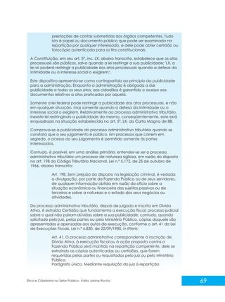 prestações de contas submetidas aos órgãos competentes. Tudo
isto é papel ou documento público que pode ser examinado na
repartição por qualquer interessado, e dele pode obter certidão ou
fotocópia autenticada para os fins constitucionais.
A Constituição, em seu art. 5º, inc. LX, abaixo transcrito, estabelece que os atos
processuais são públicos, salvo quando a lei restringir a sua publicidade: 'LX. a
lei só poderá restringir a publicidade dos atos processuais quando a defesa da
intimidade ou o interesse social o exigirem;'.
Este dispositivo apresenta-se como contrapartida ao princípio da publicidade
para a administração. Enquanto a administração é obrigada a dar
publicidade a todos os seus atos, aos cidadãos é garantido o acesso aos
documentos relativos a atos praticados por aquela.
Somente a lei federal pode restringir a publicidade dos atos processuais, e não
em qualquer situação, mas somente quando a defesa da intimidade ou o
interesse social o exigirem. Relativamente ao processo administrativo tributário,
inexiste lei restringindo a publicidade do mesmo, conseqüentemente, este está
enquadrado na situação estabelecida no art. 5º, LX, da Carta Magna de 88.
Comprova-se a publicidade do processo administrativo tributário quando se
constata que o seu julgamento é público. Em processos que correm em
segredo, o acesso ao seu julgamento é permitido somente às partes
interessadas.
Contudo, é possível, em uma análise primária, entender-se ser o processo
administrativo tributário um processo de natureza sigilosa, em razão do disposto
no art. 198 do Código Tributário Nacional, Lei n.º 5.172, de 25 de outubro de
1966, abaixo transcrito:
Art. 198. Sem prejuízo do disposto na legislação criminal, é vedada
a divulgação, por parte da Fazenda Pública ou de seus servidores,
de qualquer informação obtida em razão do ofício sobre a
situação econômica ou financeira dos sujeitos passivos ou de
terceiros e sobre a natureza e o estado dos seus negócios ou
atividades.
Do processo administrativo tributário, depois de julgado e inscrito em Dívida
Ativa, é extraída Certidão que fundamenta a execução fiscal, processo judicial
sobre o qual não pairam dúvidas sobre a sua publicidade; contudo, quando
solicitado pelo juiz, pelas partes ou pelo Ministério Público, cópias daquele são
apresentadas e apensadas aos autos da execução, conforme o art. 41 da Lei
de Execuções Fiscais, Lei n.º 6.830, de 22/09/1980, in litteris:
Art. 41. O processo administrativo correspondente à inscrição de
Dívida Ativa, à execução fiscal ou à ação proposta contra a
Fazenda Pública será mantido na repartição competente, dele se
extraindo as cópias autenticadas ou certidões, que forem
requeridas pelas partes ou requisitadas pelo juiz ou pelo Ministério
Público.
Parágrafo único. Mediante requisição do juiz à repartição

Ética e Cidadania no Setor Público - Kátia Janine Rocha

69

 