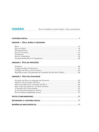 SUMÁRIO

Ética e Cidadania no Setor Público - Kátia Janine Rocha

CONVERSA INICIAL ..............................................................................................................9
UNIDADE 1 - ÉTICA, MORAL E CIDADANIA
Ética ...............................................................................................................................13
Ética e Moral .................................................................................................................16
Princípios Éticos .............................................................................................................19
Ética e Conduta ...........................................................................................................21
Cidadania .....................................................................................................................24
Ética e Cidadania ........................................................................................................25
Componentes Éticos e Cidadania ............................................................................26
UNIDADE 2 - ÉTCA NA PROFISSÃO
Profissão .........................................................................................................................35
Código de Ética Profissional .......................................................................................37
Códigos de Ética e de Conduta................................................................................45
Requisitos para a Qualidade de Trabalho do Servidor Público .............................46
UNIDADE 3 - ÉTICA NA ATUALIDADE
Inclusão da Ética na Agenda do Governo ..............................................................59
Histórico da Comissão de Ética .................................................................................59
Mitos que Dificultam a Gestão da Ética ...................................................................63
Nem Tudo São Espinhos. Há Boas Notícias ...............................................................65
O Desafio da Continuidade .......................................................................................67
A Constituição Federal e a Ética ...............................................................................67
Ética e Responsabilidade Social ................................................................................74
TEXTOS COMPLEMENTARES ................................................................................................85
RETOMANDO A CONVERSA INICIAL .................................................................................93
REFERÊNCIAS BIBLIOGRÁFICAS .........................................................................................95

 