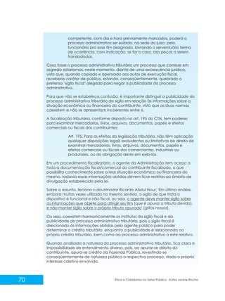 competente, com dia e hora previamente marcados, poderá o
processo administrativo ser exibido, na sede do juízo, pelo
funcionário pra esse fim designado, lavrando o serventuário termo
de ocorrência, com indicação, se for o caso, das peças a serem
transladadas.
Caso fosse o processo administrativo tributário um processo que corresse em
segredo estaríamos, neste momento, diante de uma excrescência jurídica,
visto que, quando copiado e apensado aos autos de execução fiscal,
receberia caráter de público, estando, conseqüentemente, quebrado o
pretenso "sigilo fiscal" alegado para negar a publicidade do processo
administrativo.
Para que não se estabeleça confusão, é importante distinguir a publicidade do
processo administrativo tributário do sigilo em relação às informações sobre a
situação econômica ou financeira do contribuinte, visto que as duas normas
coexistem e não se apresentam incoerentes entre si.
A fiscalização tributária, conforme disposto no art. 195 do CTN, tem poderes
para examinar mercadorias, livros, arquivos, documentos, papéis e efeitos
comerciais ou fiscais dos contribuintes:
Art. 195. Para os efeitos da legislação tributária, não têm aplicação
quaisquer disposições legais excludentes ou limitativas do direito de
examinar mercadorias, livros, arquivos, documentos, papéis e
efeitos comerciais ou fiscais dos comerciantes, industriais ou
produtores, ou da obrigação deste em exibi-los.
Em um procedimento fiscalizatório, o agente da Administração tem acesso a
toda a documentação fiscal/comercial do contribuinte fiscalizado, o que
possibilita conhecimento sobre a real situação econômica ou financeira do
mesmo, todavia essas informações obtidas devem ficar restritas ao âmbito de
divulgação estabelecido pela lei.
Sobre o assunto, leciona o doutrinador Ricardo Abdul Nour: 'Em última análise,
embora muitas vezes utilizado no mesmo sentido, o sigilo de que trata o
dispositivo é funcional e não fiscal, ou seja, o agente deve manter sigilo sobre
as informações que objete para atingir seu fim (que é apurar o tributo devido),
e não manter sigilo sobre o próprio tributo apurado' [grifos nossos].
Ou seja, coexistem harmonicamente os institutos do sigilo fiscal e da
publicidade do processo administrativo tributário, pois o sigilo fiscal é
direcionado às informações obtidas pelo agente público para poder
determinar o crédito tributário, enquanto a publicidade é relacionada ao
próprio crédito tributário, bem como ao processo administrativo a este relativo.
Quando analisada a natureza do processo administrativo tributário, fica clara a
impossibilidade de entendimento diverso, pois, ao apurar-se débito do
contribuinte, apura-se crédito da Fazenda Pública, revestindo-se
conseqüentemente de natureza pública o respectivo processo, dado o próprio
interesse coletivo envolvido.

70

Ética e Cidadania no Setor Público - Kátia Janine Rocha

 