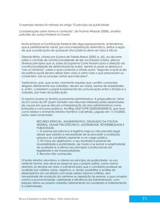 O exemplo abaixo foi retirado do artigo "O princípio da publicidade.
Considerações sobre forma e conteúdo", de Thomas Wlassak (2008), analista
judiciário da Justiça Federal no Ceará:
Muito embora a Constituição Federal não diga expressamente, entendemos
que é perfeitamente viável, por uma interpretação sistemática, defluir a regra
de que a publicação de quaisquer atos públicos deve ser clara e eficaz.
Orlando Bittar, citado por Suzana de Toledo Barros (2000, p. 65), ao discorrer
sobre o controle de constitucionalidade de leis nos Estados Unidos, elenca
diversos princípios que os Juízes da Suprema Corte fixaram para a aferição da
constitucionalidade de determinada lei (rules), dentre os quais se destaca a
"rule of certainity", sobre o qual comenta o citado autor: "segundo a qual as leis
da política social devem deixar bem claro e certo tudo o que prescrevem ou
consentem, sob as sanções certas que indicarem".
Verificamos, pois, que as leis, mormente aquelas que contêm comandos
dirigidos diretamente aos cidadãos, devem ser claras, isentas de dubiedades
e, enfim, cumprirem o papel fundamental de comunicação entre o Estado e o
cidadão, por meio da publicação.
O mesmo ocorre no âmbito puramente administrativo. A jurisprudência, tanto
do STJ como do STF (assim também dos tribunais inferiores) estão abarrotados
de causas em que se discute a interpretação de atos administrativos como
licitações e concursos públicos. No REsp 254710/PR (2000/0034508-3), que teve
como relator o eminente Ministro Hamilton Carvalhido, julgado em 11/10/2000,
restou assim ementado:
RECURSO ESPECIAL. ADMINISTRATIVO. DELEGADO DA POLÍCIA
FEDERAL. EXAME PSICOTÉCNICO. LEGITIMIDADE. REVERSIBILIDADE E
PUBLICIDADE.
1. O exame psicotécnico é legítimo haja ou não previsão legal,
desde que subsista a necessidade de se proceder a avaliação
psíquica do candidato aspirante a um cargo público.
2. Em face do objetivismo, o seu resultado é passível de
reversibilidade e publicidade, de modo a se excluir a subjetividade
do avaliador e a ofensa aos princípios constitucionais da
legalidade e da impessoalidade.
3. Recurso não conhecido.
O ilustre Ministro vislumbrou a ofensa ao princípio da publicidade, na sua
vertente formal. Mas deve-se observar que o próprio edital, como norma
abstrata, já deveria ser claro o suficiente para que o candidato pudesse ser
avaliado por critérios claros, objetivos, e, ainda, possibilitar a análise do
desempenho do candidato com base nestes mesmos critérios, sem
necessidade de anulação do certame ou repetição do exame, o que conspira
contra a economicidade, celeridade e eficiência da Administração, com
prejuízo último ao próprio cidadão (diretamente ao candidato e indiretamente
à coletividade).

Ética e Cidadania no Setor Público - Kátia Janine Rocha

71

 