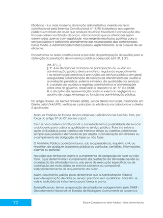 Eficiência - é o mais moderno da função administrativa, inserido no texto
constitucional pela Emenda Constitucional nº 19/98. Estabelece aos agentes
públicos um modo de atuar que produza resultado favorável à consecução dos
fins que cabem ao Estado alcançar, não bastando que as atividades sejam
desenhadas apenas com legalidade, mas exigindo resultados positivos para o
serviço público e satisfatório atendimento das necessidades dos administrados.
Desse modo, a Administração Pública passou, explicitamente, a ter o dever de ser
eficiente.
Encontramos no texto constitucional a previsão da participação do usuário para a
obtenção da prestação de um serviço público adequado (art. 37, § 3º):
Art. 37 [...]
§ 3º. A lei disciplinará as formas de participação do usuário na
administração pública direta e indireta, regulando especialmente:
I. as reclamações relativas à prestação dos serviços públicos em geral,
asseguradas a manutenção de serviços de atendimento ao usuário e
a avaliação periódica, externa e interna, da qualidade dos serviços;
II. o acesso dos usuários a registros administrativos e a informações
sobre atos de governo, observado o disposto no art. 5º, X e XXXIII;
III. a disciplina da representação contra o exercício negligente ou
abusivo de cargo, emprego ou função na administração pública.
No artigo abaixo, de Michel Pinheiro (2006), juiz de Direito no Ceará, mestrando em
Direito pela UVA/UFPE, verifica-se o princípio da eficiência na cidadania e o direito
à qualidade:
Todos os Poderes do Estado devem observar a eficiência nas funções. Esta, por
força do artigo 37 da CF, no seu caput.
Com a nova ordem constitucional, a sociedade tem a possibilidade de invocar
a cidadania para cobrar a qualidade no serviço público. Para isto existe a
ação civil pública: para a defesa de interesse difuso ou coletivo, salientando
sempre que poderá a demanda ter por objeto a condenação em dinheiro ou
o cumprimento de obrigação de fazer ou não fazer.
O Ministério Público poderá instaurar, sob sua presidência, inquérito civil, ou
requisitar, de qualquer organismo público ou particular, certidões, informações,
exames ou perícias.
Na ação que tenha por objeto o cumprimento de obrigação de fazer ou não
fazer, o juiz determinará o cumprimento da prestação da atividade devida ou
a cessação da atividade nociva, sob pena de execução específica, ou de
cominação de multa diária, se esta for suficiente ou compatível,
independentemente de requerimento do autor.
Assim, provimento judicial pode determinar que a Administração Pública
execute reparação de obra ou serviço prestado sem qualidade. Para isto, se
vale o Judiciário de instrumentos para formar a prova.
Exemplificando, temos a reparação de estrada de rodagem feita pelo DNER Departamento Nacional de Estrada de Rodagem. Comumente se observa a

72

Ética e Cidadania no Setor Público - Kátia Janine Rocha

 