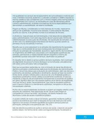 má qualidade nos serviços de recapeamento de auto-estradas e rodovias por
todo o território nacional, podendo o Judiciário condenar o DNER a reparar os
trechos asfálticos não condizentes com o mínimo exigido pelas normas básicas
de engenharia civil. A prova, se necessária em caso de demanda judicial
contra a administração, é obtida com perícias técnicas especializadas que
demonstrem a razoabilidade, de relativa facilidade.
Pagam-se tributos, considerados os mais onerosos do mundo, merecemos
serviços de qualidade, inclusive boas estradas. A arrecadação tributária,
quanto ao volume, é de primeiro mundo e as estradas de terceiro.
A eficiência, hoje princípio da Administração, é de observância obrigatória
pelos administradores. Com este argumento devem pautar pelo mínimo de
satisfatoriedade na execução de atividades. Na reparação de estradas, o que
se tem visto, é a deterioração instantânea de trechos quando advêm as
primeiras chuvas do período invernoso.
Ressalto que os anos perpassam e as estradas são repetidamente reparadas.
Vejo que a continuidade de serviços inadequados faz emergia possível
infração ao princípio da moralidade. Questiono: agem dentro da moralidade
os engenheiros do DNER que concordam com reparações superficiais das
estradas, permeando a mediocridade? Devem respeitar o mínimo de
qualidade quando executam tais serviços, destinados ao público?
O cidadão tem o direito a serviço público de bons resultados. Tem o princípio
da dignidade da pessoa humana destaque na Constituição, prevalecendo
até sobre outros princípios nela consagrados.
Pelo que se percebe, pretendeu-se, com a inclusão do dever de eficiência
dentre os princípios constitucionais aplicáveis às atividades da Administração
Pública, tornar induvidosa que a atuação do administrador, além de ater-se a
parâmetros de presteza, perfeição e rendimento, deverá se fazer nos exatos
limites da lei, sempre voltada para o alcance de uma finalidade pública e
respeitados parâmetros morais válidos e socialmente aceitáveis. E tudo isso
mediante a adoção de procedimentos transparentes e acessíveis ao público
em geral. Significa dizer que não bastará apenas atuar dentro da legalidade,
mas que ter-se-á, ainda, necessariamente, que visar-se resultados positivos
para o Serviço Público e o atendimento satisfatório, tempestivo e eficaz das
necessidades coletivas.
Muitas são as responsabilidades do Estado e podem ser exigidos direitos como
requisito da cidadania. Pela disposição do art. 23 da Carta Magna é
competência comum da União, dos Estados, do Distrito Federal e dos
Municípios cuidar da saúde e assistência pública.
A saúde é direito de todos e dever do Estado, garantido mediante políticas
sociais e econômicas que visem à redução do risco de doença e de outros
agravos e ao acesso universal e igualitário às ações e serviços para sua
promoção, proteção e recuperação (art. 196, CF).
São de relevância pública as ações e serviços de saúde, cabendo ao poder
público dispor, nos termos da lei, sobre sua regulamentação, fiscalização e

Ética e Cidadania no Setor Público - Kátia Janine Rocha

73

 