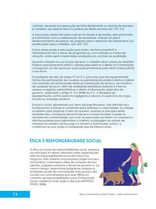 controle, devendo sua execução ser feita diretamente ou através de terceiros
e, também, por pessoa física ou jurídica de direito privado (art. 197, CF)
A educação, direito de todos e dever do Estado e da família, será promovida
e incentivada com a colaboração da sociedade, visando ao pleno
desenvolvimento da pessoa, seu preparo para o exercício da cidadania e sua
qualificação para o trabalho. (art. 205, CF).
Como obter saúde e educação para todos, de forma irrestrita? A
Administração tem o dever de programar-se, com métodos e modos de
atuação, onde sejam implantadas avaliações do controle de qualidade.
Ausente o Estado na sua função de servir, o cidadão deve cobrar do Ministério
Público posicionamento efetivo voltado para efetivar o direito na Constituição
consagrado, se não optar por ação judicial individual para obter tutela judicial
a seu favor.
O parágrafo terceiro do artigo 37 da C.F. preconiza que lei regulamentará
formas de participação dos usuários na administração pública direta e indireta
com previsão de reclamações relativas à prestação de serviços, de iniciativa
de qualquer do povo, além de avaliações periódicas externas e internas,
acessos a registros administrativos e direito à informação sobre atos do
governo, observado o artigo 5º, X e XXXIII da C.F., e disciplina da
representação contra exercício negligente e abusivo no exercício de cargo,
função ou emprego públicos.
O pacto social, vislumbrado por Jean-Jacques Rousseau, traz até hoje seus
fundamentos: o Estado é constituído para satisfazer a coletividade; as cidades
só existem para propiciar o bem do homem; quando os princípios estão
estabelecidos, a máquina deve funcionar e cumpre localizar o poder as
decisões em conformidade com a lei; os associados escolhem um soberano e
dão-lhe poderes para administrar o coletivo; a passagem do estado de
natureza ao estado civil faz surgir no homem o instinto pela Justiça, e
conferindo às suas ações a moralidade que lhe faltava antes.

ÉTICA E RESPONSABILIDADE SOCIAL
A ética é a base da responsabilidade social, expressa
nos princípios e valores adotados pelas organizações.
Não há responsabilidade social sem ética nos
negócios. Não adianta uma empresa pagar mal seus
funcionários, corromper a área de compras de seus
clientes, pagarem propinas a fiscais do governo e, ao
mesmo tempo, desenvolver programas voltados a
entidades sociais da comunidade. Essa postura não
condiz com uma empresa que quer trilhar um
caminho de responsabilidade social. É importante
haver coerência entre ação e discurso (INSTITUTO
ETHOS, 2008).

74

Ética e Cidadania no Setor Público - Kátia Janine Rocha

 