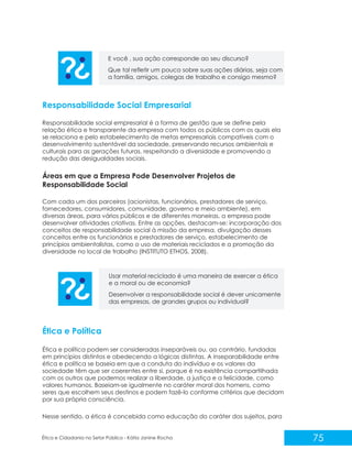 E você , sua ação corresponde ao seu discurso?
Que tal refletir um pouco sobre suas ações diárias, seja com
a família, amigos, colegas de trabalho e consigo mesmo?

Responsabilidade Social Empresarial
Responsabilidade social empresarial é a forma de gestão que se define pela
relação ética e transparente da empresa com todos os públicos com os quais ela
se relaciona e pelo estabelecimento de metas empresariais compatíveis com o
desenvolvimento sustentável da sociedade, preservando recursos ambientais e
culturais para as gerações futuras, respeitando a diversidade e promovendo a
redução das desigualdades sociais.

Áreas em que a Empresa Pode Desenvolver Projetos de
Responsabilidade Social
Com cada um dos parceiros (acionistas, funcionários, prestadores de serviço,
fornecedores, consumidores, comunidade, governo e meio ambiente), em
diversas áreas, para vários públicos e de diferentes maneiras, a empresa pode
desenvolver atividades criativas. Entre as opções, destacam-se: incorporação dos
conceitos de responsabilidade social à missão da empresa, divulgação desses
conceitos entre os funcionários e prestadores de serviço, estabelecimento de
princípios ambientalistas, como o uso de materiais reciclados e a promoção da
diversidade no local de trabalho (INSTITUTO ETHOS, 2008).

Usar material reciclado é uma maneira de exercer a ética
e a moral ou de economia?
Desenvolver a responsabilidade social é dever unicamente
das empresas, de grandes grupos ou individual?

Ética e Política
Ética e política podem ser consideradas inseparáveis ou, ao contrário, fundadas
em princípios distintos e obedecendo a lógicas distintas. A inseparabilidade entre
ética e política se baseia em que a conduta do indivíduo e os valores da
sociedade têm que ser coerentes entre si, porque é na existência compartilhada
com os outros que podemos realizar a liberdade, a justiça e a felicidade, como
valores humanos. Baseiam-se igualmente no caráter moral dos homens, como
seres que escolhem seus destinos e podem fazê-lo conforme critérios que decidam
por sua própria consciência.
Nesse sentido, a ética é concebida como educação do caráter dos sujeitos, para

Ética e Cidadania no Setor Público - Kátia Janine Rocha

75

 