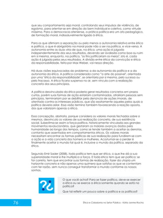 que seu comportamento seja moral, controlando seus impulsos de violência, de
egoísmo, para orientar-se em direção do bem individual e coletivo, como virtude
máxima. Para a democracia ateniense, a prática política era um ato pedagógico,
de formação moral, indissoluvelmente ligado à ética.
Para os que afirmam a separação ou pelo menos a autonomia relativa entre ética
e política, o que é obrigatório na moral pode não o ser na política, e vice-versa. A
autonomia entre as duas viria de que, na ética, uma ação é julgada
independentemente dos seus resultados, devendo ser avaliada como boa ou ruim
em si mesma, enquanto, na política, "os fins justificariam os meios", isto é, cada
ação é julgada pelos seus resultados. A divisão entre ética da convicção e ética
da responsabilidade, feita por Max Weber, vai nessa direção.
Há duas visões equivocadas do problema: a da autonomia da política e a da
autonomia da ética. A política considerada como "'a arte do possível", orientada
por uma "ética da responsabilidade", se orientaria por si mesma, pelo sucesso ou
pelo fracasso. A ética ficaria suspensa no ar, sem vínculo com a realização
concreta dos seus princípios.
A política desvinculada da ética poderia gerar resultados concretos em prazos
curtos, porém suas formas de ação estariam contaminadas, atrairiam pessoas sem
princípios, terminariam por se debilitar pela denúncia de ações imorais, de
atentado contra os interesses públicos, que são exatamente aqueles pelos quais a
política deveria zelar. Essa visão termina também favorecendo a reação oposta,
dos que valorizam apenas a ética.
Essa concepção, abstrata, porque considera os valores morais fechados sobre si
mesmos, desvincula os valores de sua realização concreta, de sua existência
social. Subestima-se assim a força política, historicamente vinculada aos grandes
movimentos revolucionários, que gestaram os maiores avanços dados pela
humanidade ao longo dos tempos, como se tende também a aceitar as derrotas,
contanto que assentadas em comportamentos éticos. Os valores morais
necessitam encontrar as formas políticas de sua realização para fundirem-se com
a ação e a vida concreta dos homens e mulheres. Acostumar-se a perder é
finalmente aceitar o mundo tal qual é, inclusive o mundo da política, separado da
ética.
Segundo Emir Sader (2008), toda política tem que ser ética, o que lhe dá a sua
superioridade moral e lhe multiplica a força. E toda ética tem que ser política; se
for correta, tem que encontrar suas formas de realização, fazer da utopia um
horizonte concreto e não apenas uma quimera que satisfaz os que se contentam
com ter razão, sem nunca conseguir transformar o mundo conforme os nossos
sonhos.
O que você acha? Para se fazer política, deve-se exercer
a ética ou se exerce a ética somente quando se está na
política?
Que tal refletir um pouco sobre a política e os políticos?

76

Ética e Cidadania no Setor Público - Kátia Janine Rocha

 