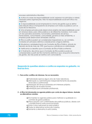 processo administrativo tributário;
A ética é a base da responsabilidade social, expressa nos princípios e valores
adotados pelas organizações. Não há responsabilidade social sem ética nos
negócios;
A responsabilidade social empresarial é a forma de gestão que se define
pela relação ética e transparente da empresa com todos os públicos com os
quais ela se relaciona;
Uma empresa privada pode desenvolver projetos de responsabilidade social
em diversas áreas, para vários públicos e de diferentes maneiras. Com cada
um dos parceiros (acionistas, funcionários, prestadores de serviço,
fornecedores, consumidores, comunidade, governo e meio ambiente), a
empresa pode desenvolver atividades criativas;
Ética e política podem ser consideradas inseparáveis ou, ao contrário,
fundadas em princípios distintos e obedecendo a lógicas distintas.
Estudamos o estabelecimento da Comissão de Ética Pública, através do
Decreto de 26 de maio de 1999, que buscou a eficiência e a efetividade
Verificamos os desafios que a Comissão de Ética Pública enfrenta;
E, finalmente, discutimos que a Comissão de Ética pública pode ser
compreendida a partir de três momentos distintos e que, enquanto instrumento
de gestão, ela não pode ser restrita e sim contundente.

Responda às questões abaixo e confira as respostas no gabarito, no
final do livro.

1 - Para evitar conflitos de interesse, faz-se necessário:
a) Publicidade apenas alguns atos de maior relevância.
b) Alienação ou administração independentemente de posições
financeiras e patrimoniais.
c) Prestação de serviços baseados em interesses próprios.
d) Proibição de receber favores.
e) Interdição para atividades profissionais.
2 - A Ética foi introduzida na agenda pública por conta de alguns fatores. Assinale
as alternativas corretas:
a) Foi inserida na agenda pública para melhorar a qualidade e o
controle de gastos públicos.
b) Preocupação com a efetividade das políticas públicas, aliada com
o fortalecimento institucional do Estado.
c) Evitar custos adicionais ao setor público.
d) Todas as alternativas acima são corretas.
e) Somente a alternativa A está correta.

78

Ética e Cidadania no Setor Público - Kátia Janine Rocha

 