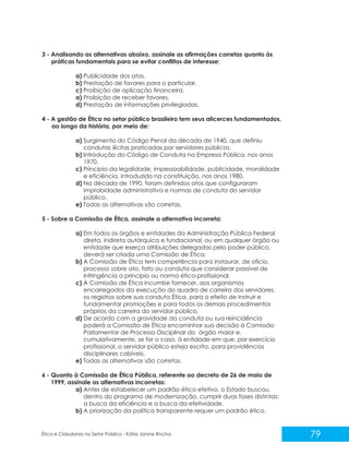 3 - Analisando as alternativas abaixo, assinale as afirmações corretas quanto às
práticas fundamentais para se evitar conflitos de interesse:
a) Publicidade dos atos.
b) Prestação de favores para o particular.
c) Proibição de aplicação financeira.
a) Proibição de receber favores.
d) Prestação de informações privilegiadas.
4 - A gestão de Ética no setor público brasileiro tem seus alicerces fundamentados,
ao longo da história, por meio de:
a) Surgimento do Código Penal da década de 1940, que definiu
condutas ilícitas praticadas por servidores públicos.
b) Introdução do Código de Conduta na Empresa Pública, nos anos
1970.
c) Principio da legalidade, impessoabilidade, publicidade, moralidade
e eficiência, introduzido na constituição, nos anos 1980.
d) Na década de 1990, foram definidos atos que configuraram
improbidade administrativa e normas de conduta do servidor
público.
e) Todas as alternativas são corretas.
5 - Sobre a Comissão de Ética, assinale a alternativa incorreta:
a) Em todos os órgãos e entidades da Administração Pública Federal
direta, indireta autárquica e fundacional, ou em qualquer órgão ou
entidade que exerça atribuições delegadas pelo poder público,
deverá ser criada uma Comissão de Ética.
b) A Comissão de Ética tem competência para instaurar, de ofício,
processo sobre ato, fato ou conduta que considerar passível de
infringência a princípio ou norma ético-profissional.
c) À Comissão de Ética incumbe fornecer, aos organismos
encarregados da execução do quadro de carreira dos servidores,
os registros sobre sua conduta Ética, para o efeito de instruir e
fundamentar promoções e para todos os demais procedimentos
próprios da carreira do servidor público.
d) De acordo com a gravidade da conduta ou sua reincidência
poderá a Comissão de Ética encaminhar sua decisão à Comissão
Parlamentar de Processo Disciplinar do órgão maior e,
cumulativamente, se for o caso, à entidade em que, por exercício
profissional, o servidor público esteja escrito, para providências
disciplinares cabíveis.
e) Todas as alternativas são corretas.
6 - Quanto à Comissão de Ética Pública, referente ao decreto de 26 de maio de
1999, assinale as alternativas incorretas:
a) Antes de estabelecer um padrão ético efetivo, o Estado buscou,
dentro do programa de modernização, cumprir duas fases distintas:
a busca da eficiência e a busca da efetividade.
b) A priorização da política transparente requer um padrão ético.

Ética e Cidadania no Setor Público - Kátia Janine Rocha

79

 