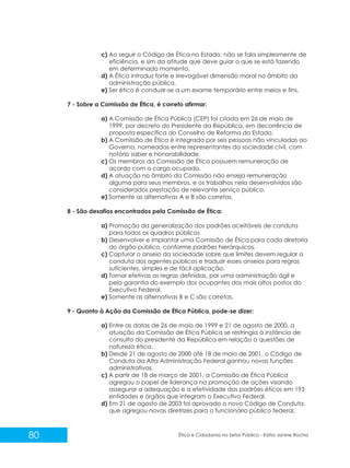 c) Ao seguir o Código de Ética no Estado, não se fala simplesmente de
eficiência, e sim da atitude que deve guiar o que se está fazendo
em determinado momento.
d) A Ética introduz forte e irrevogável dimensão moral no âmbito da
administração pública.
e) Ser ético é conduzir-se a um exame temporário entre meios e fins.
7 - Sobre a Comissão de Ética, é correto afirmar:
a) A Comissão de Ética Pública (CEP) foi criada em 26 de maio de
1999, por decreto do Presidente da República, em decorrência de
proposta específica do Conselho de Reforma do Estado.
b) A Comissão de Ética é integrada por seis pessoas não vinculadas ao
Governo, nomeadas entre representantes da sociedade civil, com
notório saber e honorabilidade.
c) Os membros da Comissão de Ética possuem remuneração de
acordo com o cargo ocupado.
d) A atuação no âmbito da Comissão não enseja remuneração
alguma para seus membros, e os trabalhos nela desenvolvidos são
considerados prestação de relevante serviço público.
e) Somente as alternativas A e B são corretas.
8 - São desafios encontrados pela Comissão de Ética:
a) Promoção da generalização dos padrões aceitáveis de conduta
para todos os quadros públicos
b) Desenvolver e implantar uma Comissão de Ética para cada diretoria
do órgão público, conforme padrões hierárquicos.
c) Capturar o anseio da sociedade sobre que limites devem regular a
conduta dos agentes públicos e traduzir esses anseios para regras
suficientes, simples e de fácil aplicação.
d) Tornar efetivas as regras definidas, por uma administração ágil e
pela garantia do exemplo dos ocupantes dos mais altos postos do
Executivo Federal.
e) Somente as alternativas B e C são corretas.
9 - Quanto à Ação da Comissão de Ética Pública, pode-se dizer:
a) Entre as datas de 26 de maio de 1999 e 21 de agosto de 2000, a
atuação da Comissão de Ética Pública se restringia à instância de
consulta do presidente da República em relação a questões de
natureza ética.
b) Desde 21 de agosto de 2000 até 18 de maio de 2001, o Código de
Conduta da Alta Administração Federal ganhou novas funções
administrativas.
c) A partir de 18 de março de 2001, a Comissão de Ética Pública
agregou o papel de liderança na promoção de ações visando
assegurar a adequação e a efetividade dos padrões éticos em 193
entidades e órgãos que integram o Executivo Federal.
d) Em 21 de agosto de 2003 foi aprovado o novo Código de Conduta,
que agregou novas diretrizes para o funcionário público federal.

80

Ética e Cidadania no Setor Público - Kátia Janine Rocha

 