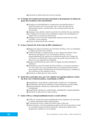 e) Somente as alternativas B e D são corretas.
14 - O Código de Conduta possui função importante a desempenhar na defesa do
grupo dos servidores a ele subordinados:
a) Assegura a tranqüilidade e a segurança necessárias para o
exercício pleno de suas funções, sem o risco de denúncias
descabidas sobre o caráter ético da conduta particular do
funcionário.
b) Assegura seus direitos mesmo quando da omissão de seus deveres.
c) O Código de Conduta não estabelece regras nem proibições no
registro de acusação de denúncias.
d) Assegura ao funcionário integridade absoluta perante seus atos
tomados como irregular.
e) Todas as alternativas são corretas.
15 - O que o Decreto de 18 de maio de 2001 estabeleceu?
a) Regras de relacionamento da Comissão de Ética com as entidades
e órgãos do Executivo Federal.
b) Cada entidade ou órgão passou a ter o dever de indicar cinco
elementos de ligação com a Comissão de Ética, com a
responsabilidade de apoiá-la na implementação do Código de
Conduta e na definição e execução de ações de promoção da
ética em suas respectivas entidades.
c) Regras administrativas para todos os órgão da esfera federal e
estadual
d) Estabeleceu que Comissão de Ética Pública, num prazo superior a
um ano, faça com que padrões éticos no relacionamento entre
essas esferas sejam absolutamente fundamentais para a existência
de confiança e do respeito mútuos.
e) Somente a alternativa C está correta.
16 - Quais são os princípios que, por si sós, impõem aos agentes públicos o dever
de atuar com o interesse público, a probidade e a Ética?
a) Legalidade, privacidade, publicidade, eficiência e moralidade.
b) Moralidade, eficiência, lealdade, impessoalidade e publicidade.
c) Impessoalidade, eficiência, publicidade, continuidade e
moralidade.
d) Legalidade, eficiência, publicidade, moralidade e impessoalidade.
e) Somente a alternativa C está correta.
17 - Sobre a Ética e a Responsabilidade Social, é correto afirmar:
a) A Ética é a base da responsabilidade social, expressa nos princípios
e valores adotados pelas organizações.
b) É importante haver coerência entre ação e discurso.
c) Uma empresa, mesmo pagando propina a fiscais do governo, pode
se considerar responsável socialmente, desde que desenvolva
programas voltados à comunidade.

82

Ética e Cidadania no Setor Público - Kátia Janine Rocha

 