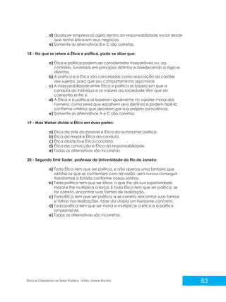 d) Qualquer empresa só agirá dentro da responsabilidade social desde
que tenha ética em seus negócios.
e) Somente as alternativas B e C são corretas.
18 - No que se refere à Ética e política, pode-se dizer que:
a) Ética e política podem ser consideradas inseparáveis ou, ao
contrário, fundadas em princípios distintos e obedecendo a lógicas
distintas.
b) A política e a Ética são concebidas como educação do caráter
dos sujeitos, para que seu comportamento seja moral.
c) A inseparabilidade entre Ética e política se baseia em que a
conduta do indivíduo e os valores da sociedade têm que ser
coerentes entre si.
d) A Ética e a política se baseiam igualmente no caráter moral dos
homens, como seres que escolhem seus destinos e podem fazê-lo
conforme critérios que decidam por sua própria consciência.
e) Somente as alternativas A e C são corretas.
19 - Max Weber divide a Ética em duas partes:
a) Ética da arte do possível e Ética da autonomia política.
b) Ética da moral e Ética da conduta.
c) Ética absoluta e Ética concreta.
d) Ética da convicção e Ética da responsabilidade.
e) Todas as alternativas são incorretas.
20 - Segundo Emir Sader, professor da Universidade do Rio de Janeiro:
a) Toda Ética tem que ser política, e não apenas uma fantasia que
satisfaz os que se contentam com ter razão, sem nunca conseguir
transformar o Estado conforme nossos sonhos.
b) Toda política tem que ser ética, o que lhe dá sua superioridade
moral e lhe multiplica a força. E toda Ética tem que ser política; se
for correta, encontrar suas formas de realização.
c) Toda Ética tem que ser política, e se correta, encontrar suas formas
e falhas nas realizações, fazer da utopia um horizonte concreto.
d) Toda política tem que ser moral e multiplicar a ética e a política
amplamente.
e) Todas as alternativas são incorretas.

Ética e Cidadania no Setor Público - Kátia Janine Rocha

83

 