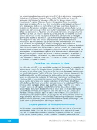 de ser processada pela pessoa que recebê-lo", diz o advogado empresarial e
trabalhista Washington Telles de Freitas Júnior. "Não proibimos os e-mails
pessoais, mas todos os funcionários estão cientes de que podem ser
monitorados", explica Wilson de Godoy, vice-presidente de tecnologia,
sistemas e serviços da Totvs. Seus 4 mil funcionários só conseguem entrar em
sites de jogos ou de bancos no horário do almoço ou antes e depois do
expediente. Fora desses períodos, o sistema bloqueia o acesso. Tudo é uma
questão de bom senso, pondera o consultor Marcos Lobo Levy, especialista em
ética nas corporações. "Quando uma empresa oferece ao empregado uma
conta de e-mail, um telefone celular ou qualquer outra ferramenta, entendese que devem ser usadas nas ações de trabalho. Obviamente, a utilização
particular é aceitável desde que seja de maneira moderada."Para Levy, num
mundo perfeito não seria ético a empresa fazer o monitoramento das
mensagens dos funcionários. "Só que essa é uma ferramenta de fácil acesso
que possibilita até ações ilegais, como a divulgação de informações
confidenciais. A empresa não pode ficar completamente vulnerável diante do
funcionário e correr o risco de ser cobrada depois." O ideal, na opinião dele,
seria criar mecanismos para proteger a companhia sem ferir a privacidade do
empregado. "O departamento que faz esse monitoramento deveria parar de
ler uma mensagem quando percebesse que ela é pessoal e que não fere a
imagem da empresa", aconselha. Essa verificação é feita por amostragem,
mas é imprescindível que a corporação informe ao usuário que ele poderá cair
na malha a qualquer momento.

Como lidar com falcatruas do chefe
No início dos anos 90, cinco secretárias ajudaram a desvendar os meandros do
esquema de corrupção que derrubou o presidente Fernando Collor. Não foi o
primeiro nem o último caso. Recentemente, Fernanda Somaggio, ex-secretária
do publicitário Marcos Valério, e Simone Vasconcelos, diretora da agência de
publicidade dele, também deixaram o país perplexo com o que revelaram
sobre o escândalo das malas de dinheiro, que incendiou o cenário político
nacional. Vira e mexe casos como esses levantam a polêmica: o funcionário
deve ou não denunciar uma pisada na bola do chefe? Isso é ético? Que
atitude tomar diante de uma ordem para cometer uma ação ilegal? "Nenhum
empregado é obrigado a fazer algo que fira a lei ou vá contra seus valores
morais", explica o advogado trabalhista Fernando de Andrade. Não é
deslealdade denunciar. "Especialmente se o que está sendo pedido implica
uma atitude criminosa, e não apenas uma falta de ética", diz Marcos Levy.
Para se certificar, antes de colocar a boca no trombone, aconselha ele, é
melhor procurar a orientação de um advogado. "Ao executar uma operação
ilegal a mando da chefia, o subordinado pode ser responsabilizado também,
embora tenha uma atenuante, pois cedeu temendo perder o emprego. Quer
dizer, sofreu o que chamamos de coerção irresistível."

Receber presentes de fornecedores ou clientes
Em São Paulo, a Motorola mantém um telefone para esclarecer dúvidas dos
empregados sobre condutas éticas, e a pergunta mais freqüente é sobre
brindes. "Só é permitido aceitar os que não ultrapassem 35 dólares", explica
Josie Jardim, diretora jurídica da filial brasileira. Quando o presente é mais

88

Ética e Cidadania no Setor Público - Kátia Janine Rocha

 