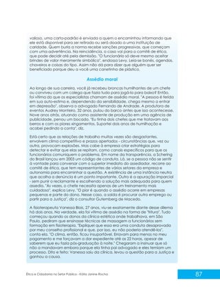 valioso, uma carta-padrão é enviada a quem o encaminhou informando que
ele está disponível para ser retirado ou será doado a uma instituição de
caridade. Quem burla a norma recebe sanções progressivas, que começam
com uma advertência. Na reincidência, o caso vai para o comitê de ética,
que pode decidir até pela demissão. "O funcionário só deve mesmo aceitar
brindes de valor meramente simbólico", endossa Levy. Leia-se bonés, agendas,
chaveiros e coisas do tipo. Assim não dá para dizer que alguém quer ser
beneficiado porque deu a você uma canetinha de plástico.

Assédio moral
Ao longo de sua carreira, você já recebeu broncas humilhantes de um chefe
ou conviveu com um colega que fazia tudo para jogá-la para baixo? Então,
foi vítima do que os especialistas chamam de assédio moral. "A pessoa é ferida
em sua auto-estima e, dependendo da sensibilidade, chega mesmo a entrar
em depressão", observa o advogado Fernando de Andrade. A produtora de
eventos Audrey Monteiro, 32 anos, pulou do barco antes que isso acontecesse.
Nove anos atrás, atuando como assistente de produção em uma agência de
publicidade, penou um bocado. "Eu tinha dois chefes que me tratavam aos
berros e com os piores xingamentos. Suportei dois anos de humilhação e
acabei pedindo a conta", diz.
Está certo que as relações de trabalho muitas vezes são desgastantes,
envolvem clima competitivo e prazos apertados - circunstâncias que, vez ou
outra, provocam explosões. Mas cabe à empresa criar estratégias para
detectar e evitar que elas se repitam, como canais específicos para que os
funcionários comuniquem o problema. Em nome da transparência, a Schering
do Brasil lançou em 2003 um código de conduta. Lá, se a pessoa não se sentir
à vontade para conversar com o superior imediato do assediador, recorre ao
comitê de ética, que tem representantes de vários setores da empresa e
autonomia para encaminhar a questão. A existência de uma instância neutra
que acolha a denúncia é um ponto importante. Outro é a apuração imparcial
- sem punir o reclamante e escolhendo a solução mais adequada para quem
assedia. "Às vezes, o chefe necessita apenas de um treinamento mais
cuidadoso", explica Levy. "O pior é quando o assédio ocorre em empresas
pequenas e parte do dono. Nesse caso, a saída é procurar outro emprego ou
partir para a Justiça", diz o consultor Gutemberg de Macedo.
A fisioterapeuta Vanessa Blois, 27 anos, viu-se exatamente diante desse dilema
há dois anos. Na verdade, ela foi vítima de assédio na forma de "fritura". Tudo
começou quando os donos da clínica estética onde trabalhava, em São
Paulo, pediram que ensinasse técnicas de massagem a funcionários sem
formação em fisioterapia. "Expliquei que essa era uma conduta desaprovada
por meu conselho profissional e que, por isso, eu não poderia atendê-los",
conta ela. "O clima, então, ficou insuportável. Erravam para menos no meu
pagamento e me forçavam a dar expediente até as 22 horas, apesar de
saberem que eu fazia pós-graduação à noite." Chegaram a insinuar que só
não a mandavam embora porque ela tinha pai advogado e eles temiam um
processo. Dito e feito: Vanessa saiu da clínica, levou a questão para a Justiça e
ganhou a causa.

Ética e Cidadania no Setor Público - Kátia Janine Rocha

87

 